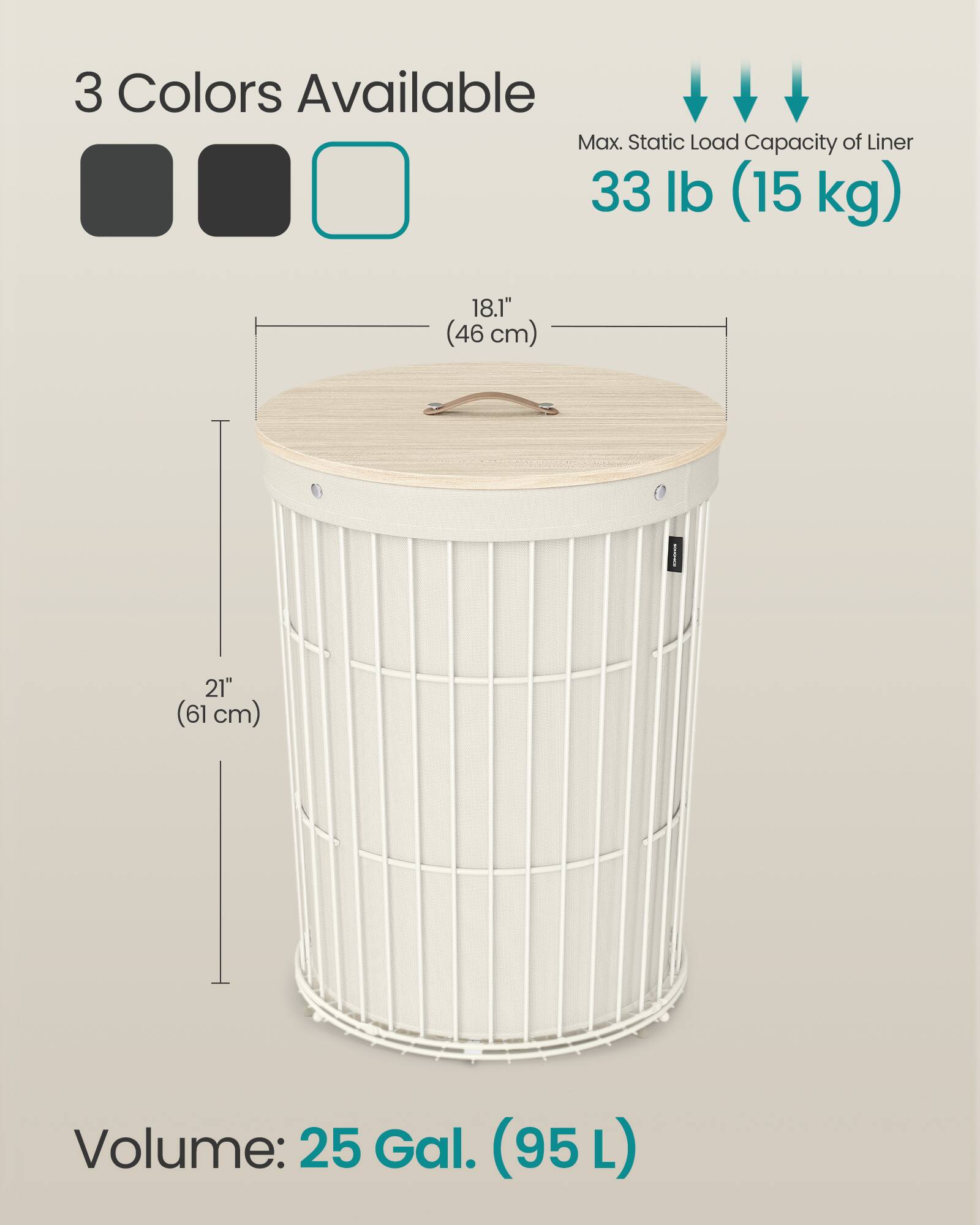 3 Colors Available  
Max. Static Load Capacity of Liner: 33 lb (15 kg)  
18.1" (46 cm)  
21" (61 cm)  
Volume: 25 Gal. (95 L)