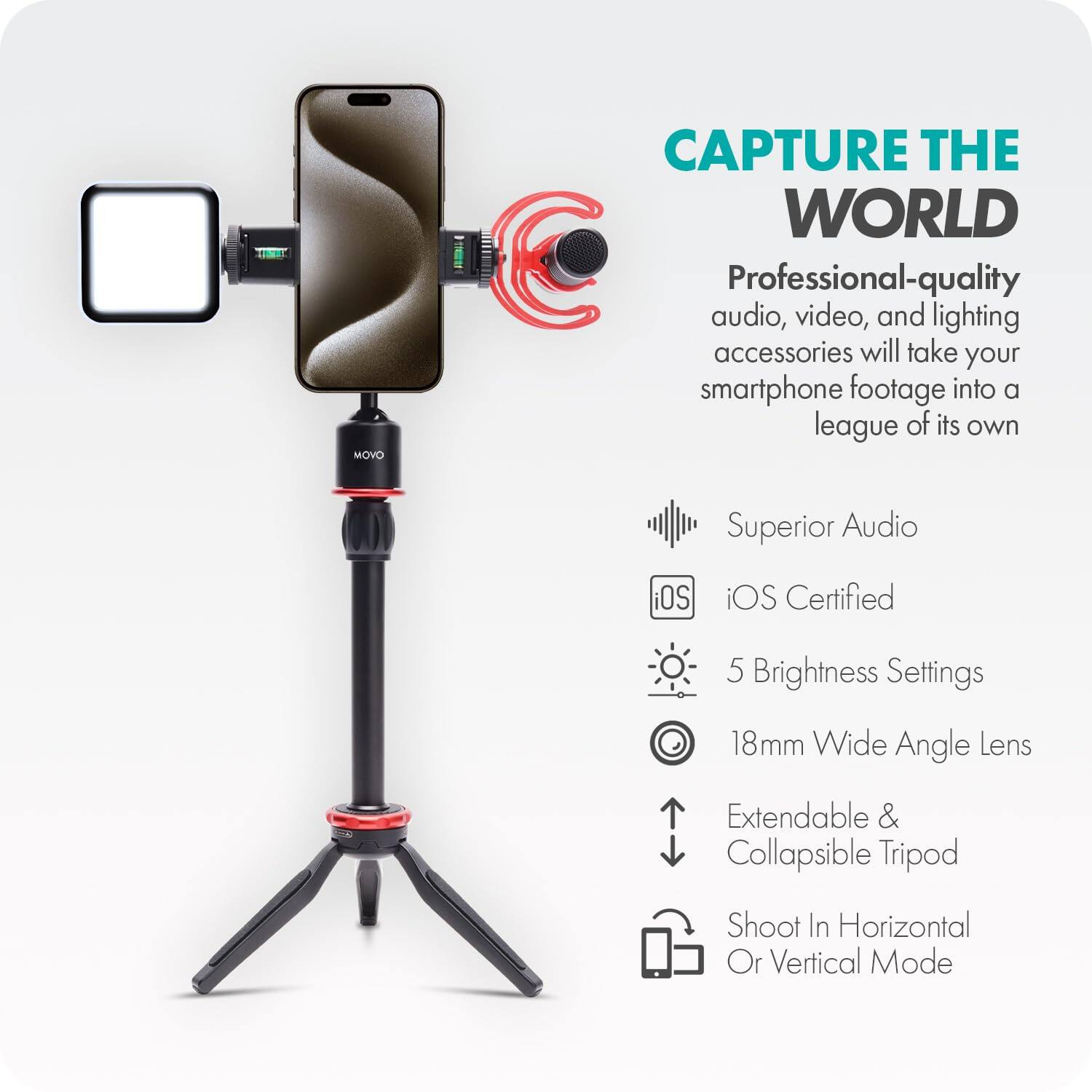 **CAPTURE THE WORLD**

Professional-quality audio, video, and lighting accessories will take your smartphone footage into a league of its own.

- Superior Audio
- iOS Certified
- 5 Brightness Settings
- 18mm Wide Angle Lens
- Extendable & Collapsible Tripod
- Shoot In Horizontal Or Vertical Mode