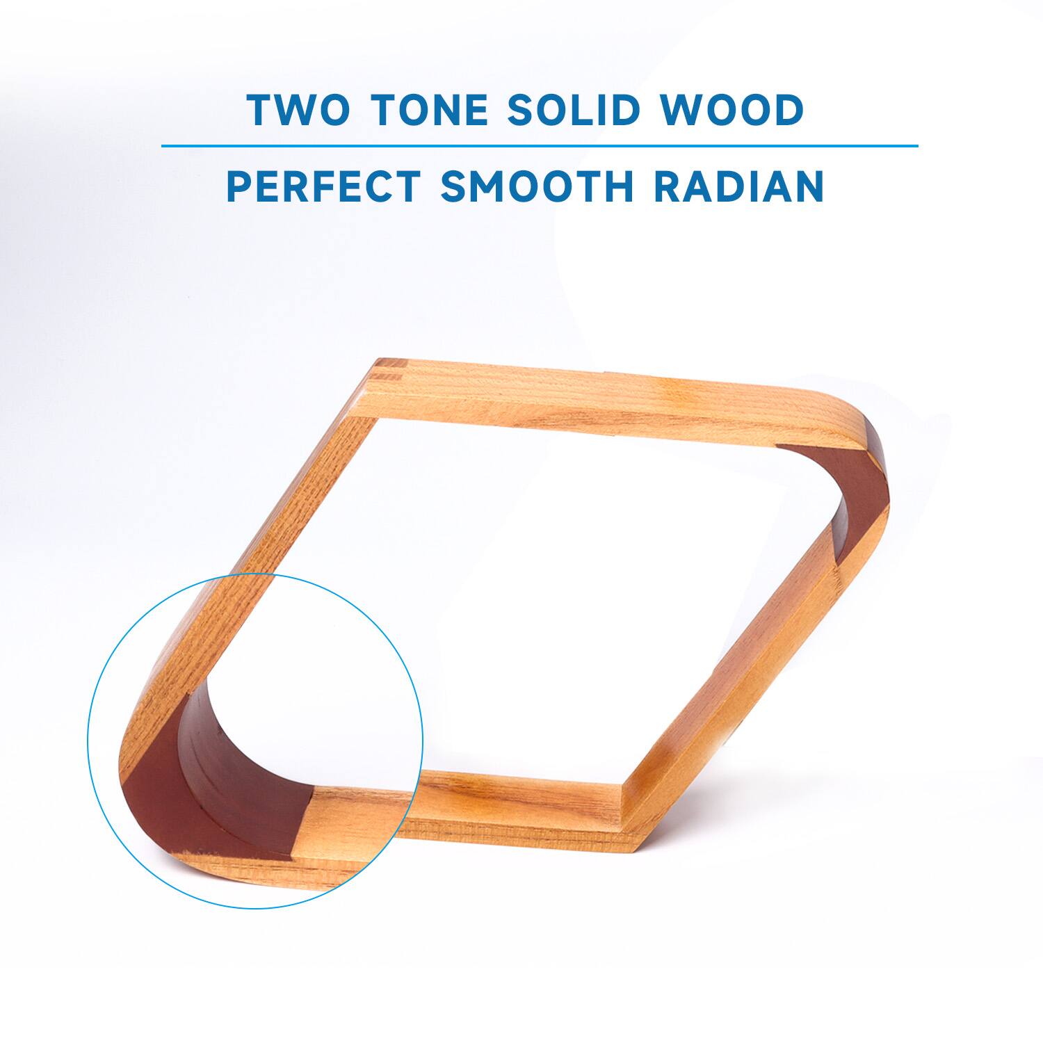 TWO TONE SOLID WOOD
PERFECT SMOOTH RADIAN