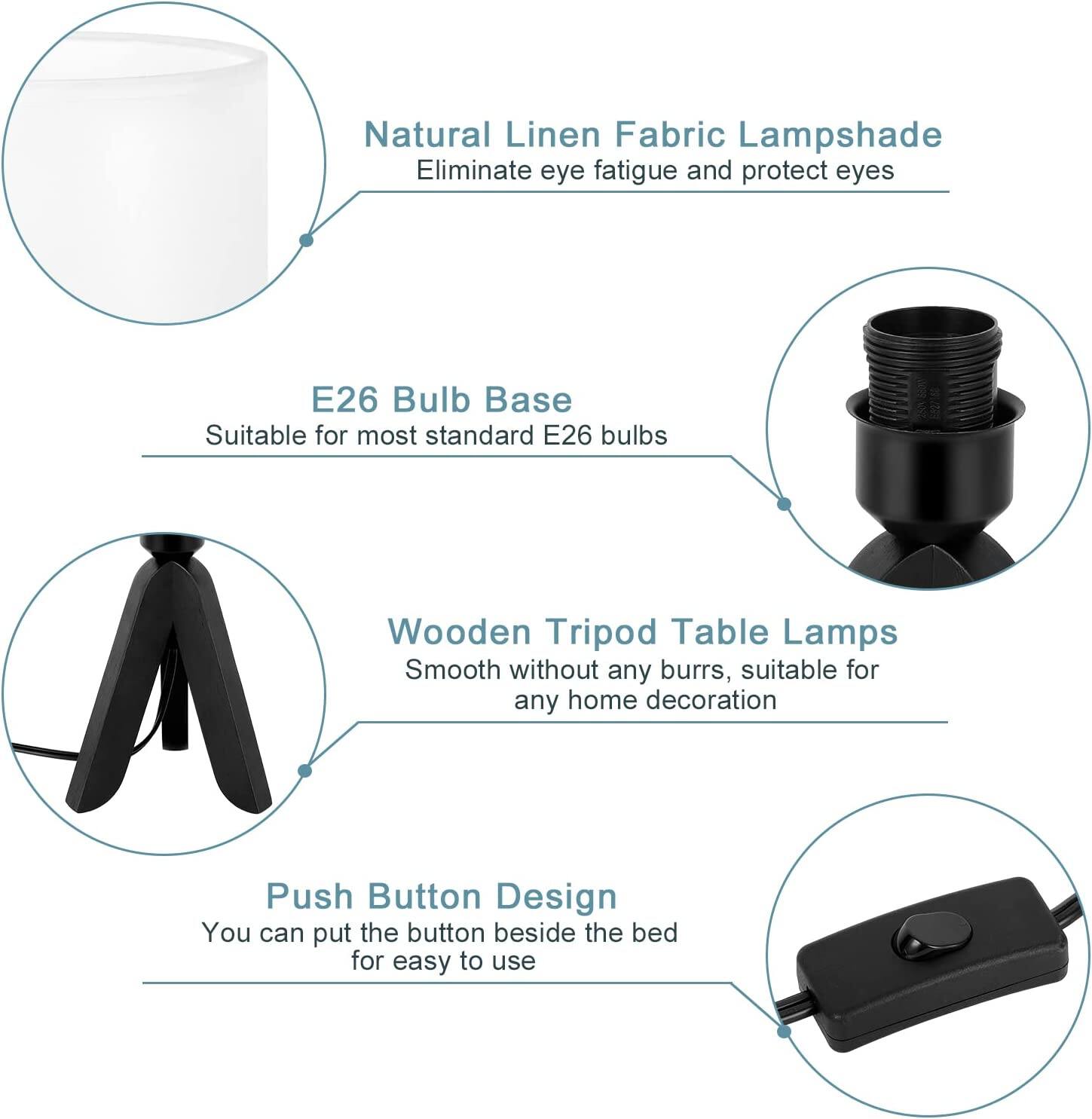 Natural Linen Fabric Lampshade  
Eliminate eye fatigue and protect eyes  

E26 Bulb Base  
Suitable for most standard E26 bulbs  

Wooden Tripod Table Lamps  
Smooth without any burrs, suitable for any home decoration  

Push Button Design  
You can put the button beside the bed for easy to use