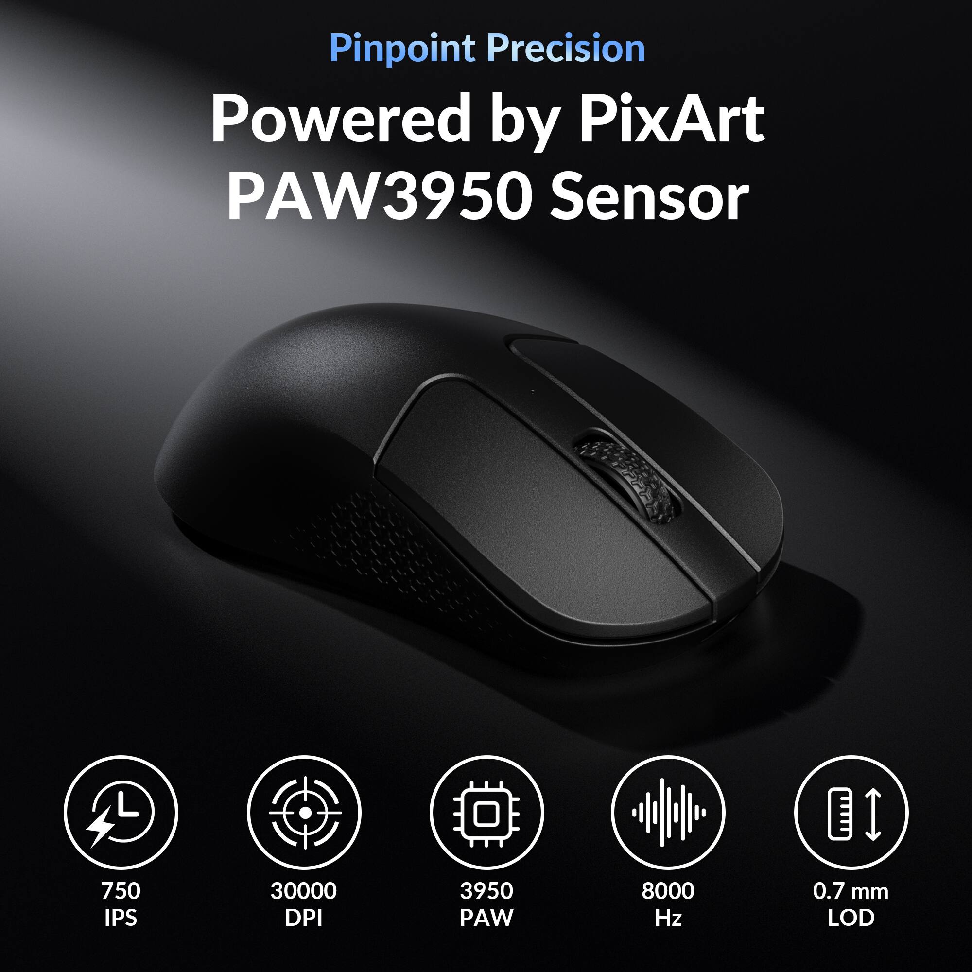 Pinpoint Precision  
Powered by PixArt PAW3950 Sensor  
750 IPS  
30000 DPI  
3950 PAW  
8000 Hz  
0.7 mm LOD