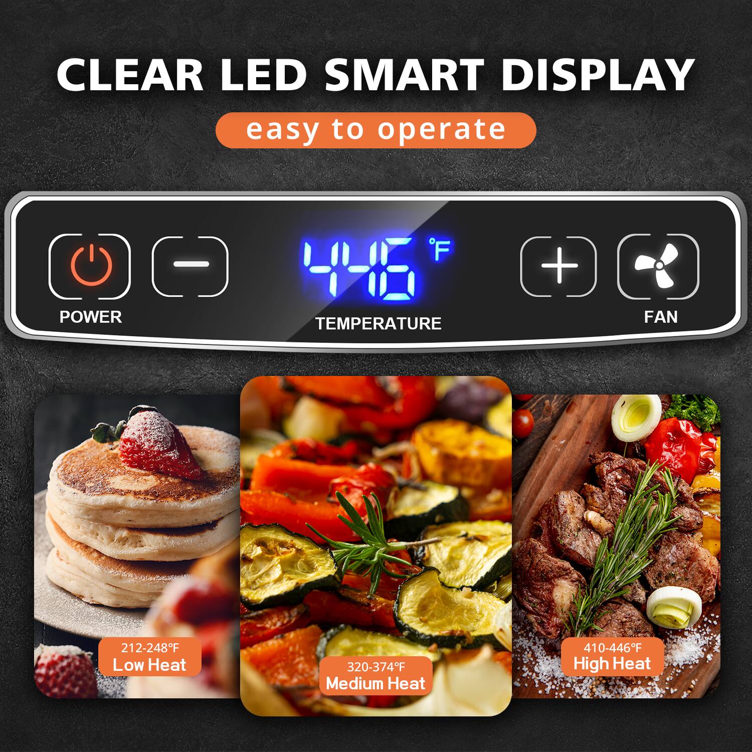 CLEAR LED SMART DISPLAY  
easy to operate  

POWER - 'F H  
TEMPERATURE + FAN  

212-248°F Low Heat  
320-374°F Medium Heat  
410-446°F High Heat