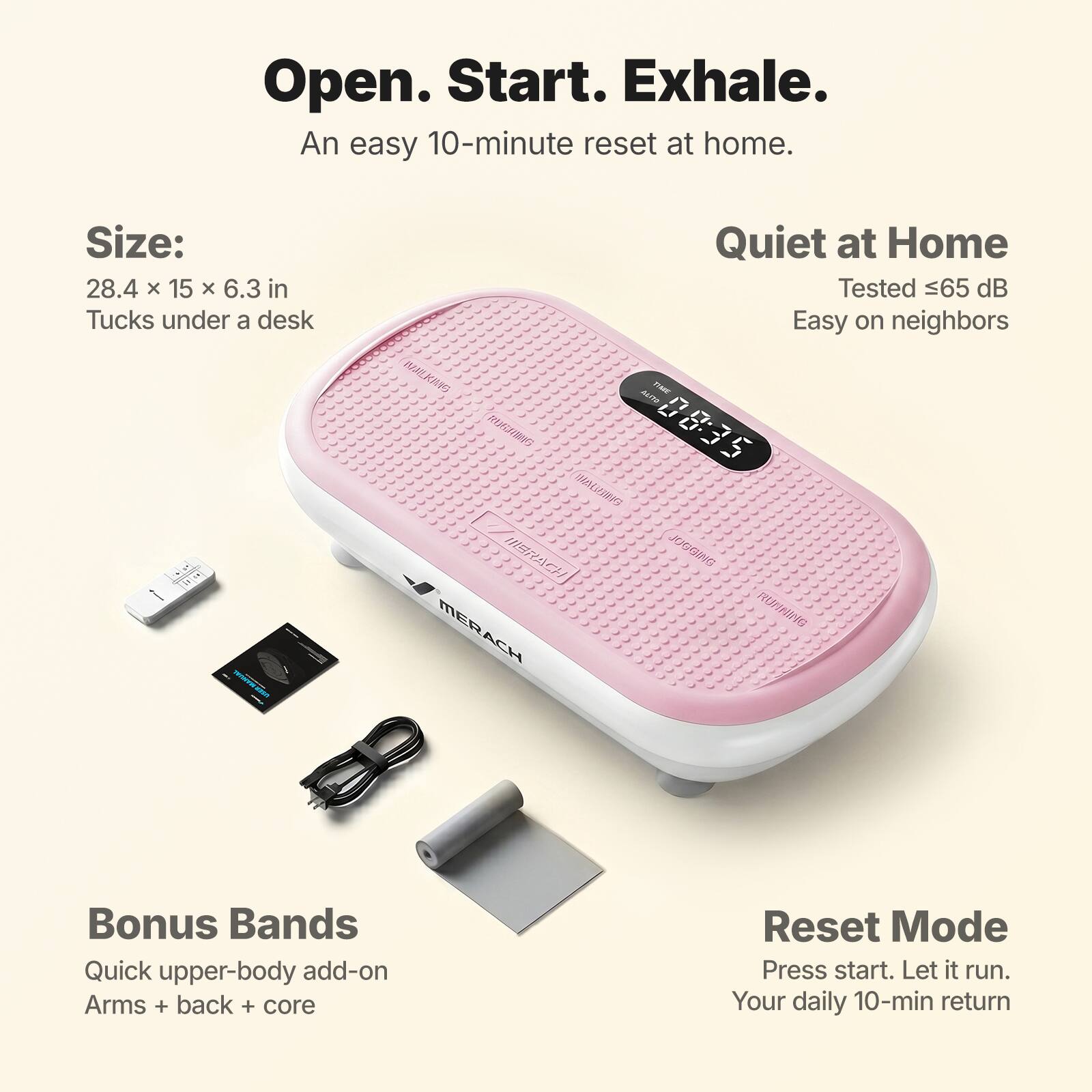Open. Start. Exhale.  
An easy 10-minute reset at home.  

Size:  
28.4 x 15 x 6.3 in  
Tucks under a desk  

Quiet at Home  
Tested ≤65 dB  
Easy on neighbors  

Bonus Bands  
Quick upper-body add-on  
Arms + back + core  

Reset Mode  
Press start. Let it run.  
Your daily 10-min return