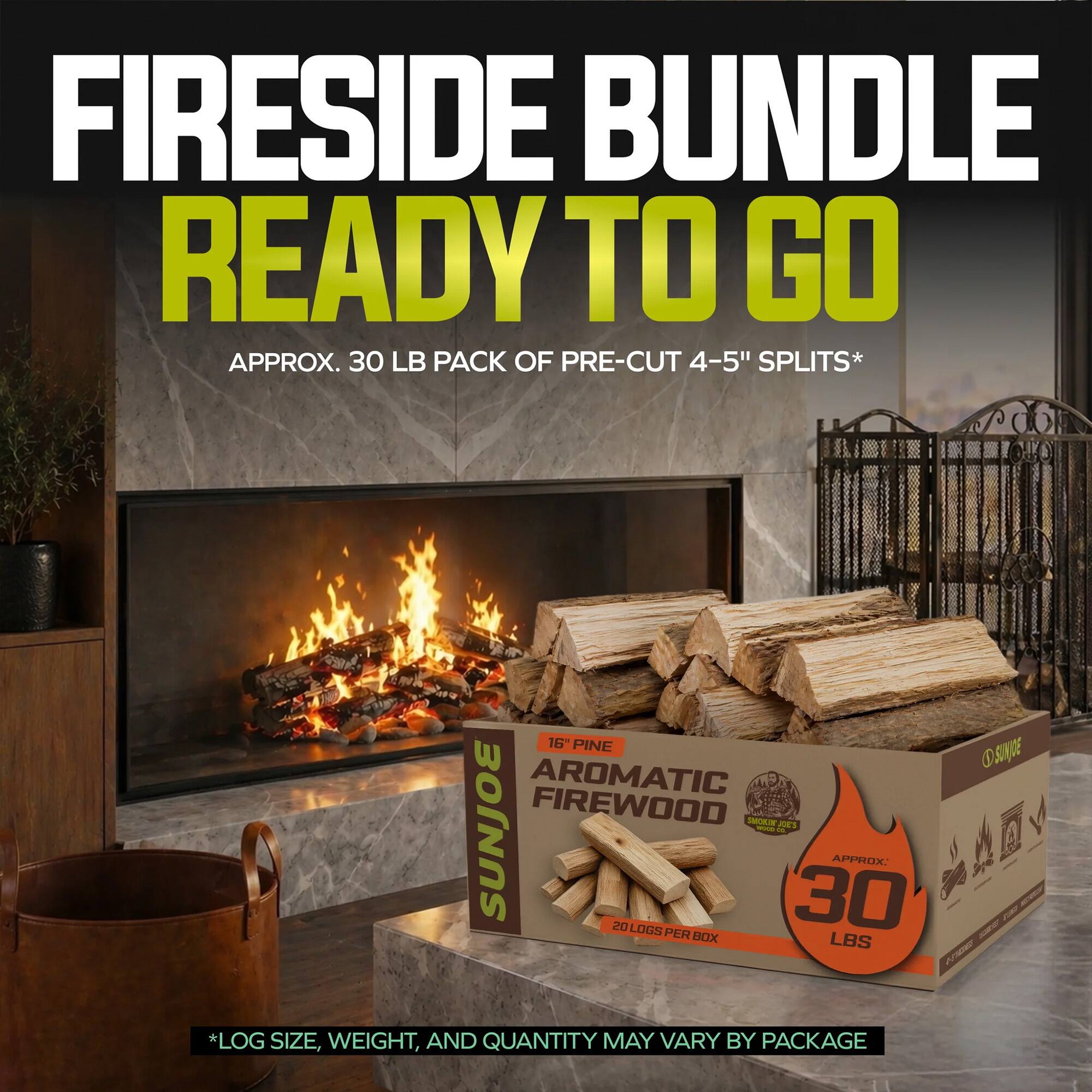 Fireside Bundle Ready to Go  
Approx. 30 LB Pack of Pre-Cut 4-5" Splits*  
16" Pine Osuge Aromatic Firewood - SunJoe  
Approx. 212 Logs per 30  
Box LBS  
*Log Size, Weight, and Quantity May Vary by Package