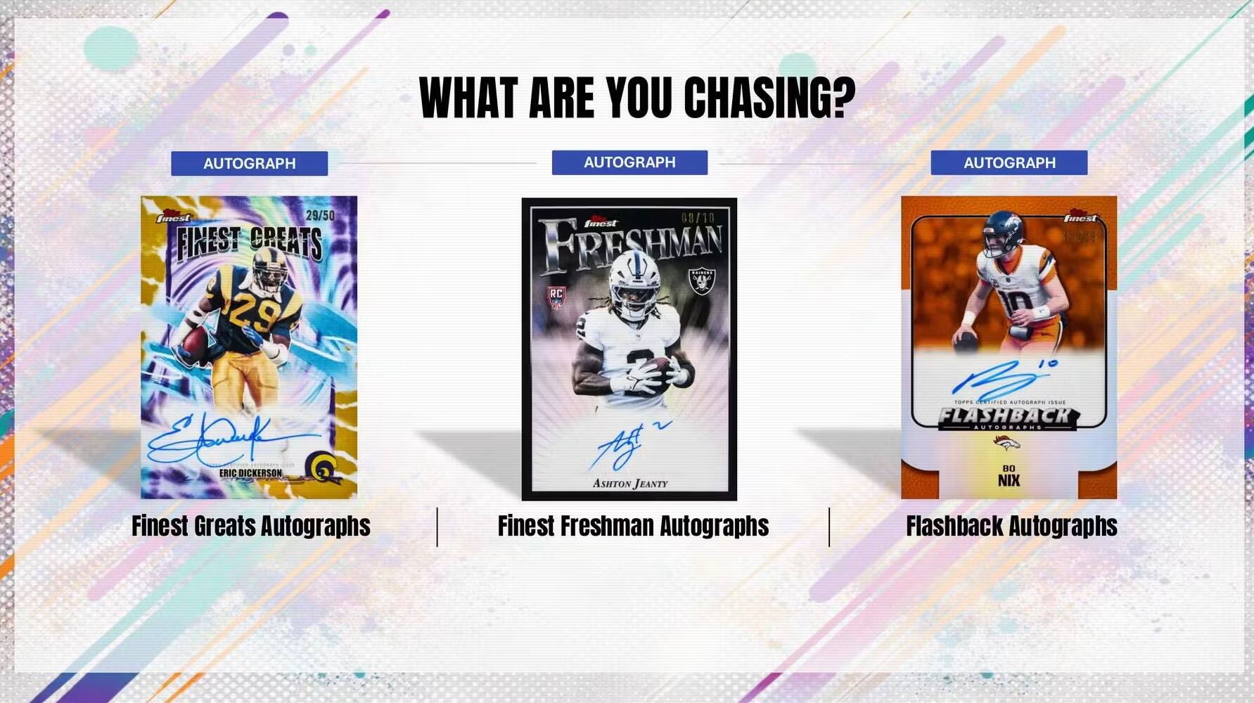 WHAT ARE YOU CHASING? AUTOGRAPH AUTOGRAPH AUTOGRAPH

29/50 FINEST CREATS 29

68/10 FINEST FRESHMAN

19/10 FINEST GREATS

ERIC DICKERSON

ASHTON JEANTY

TSPS

AUTOGRAPH

ISSME

FLASHBACK

AUTOGRAPH

AUTOGRAPH

AUTOGRAPH

Finest Greats Autographs

Finest Freshman Autographs

Flashback Autographs