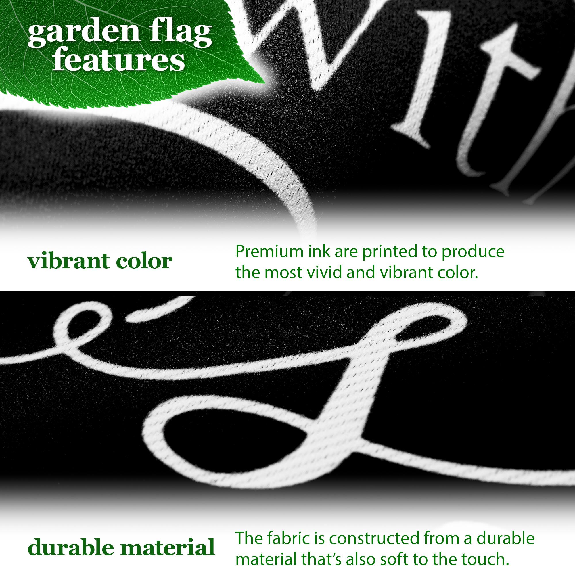 garden flag features

vibrant color  
Premium ink are printed to produce the most vivid and vibrant color.

durable material  
The fabric is constructed from a durable material that's also soft to the touch.