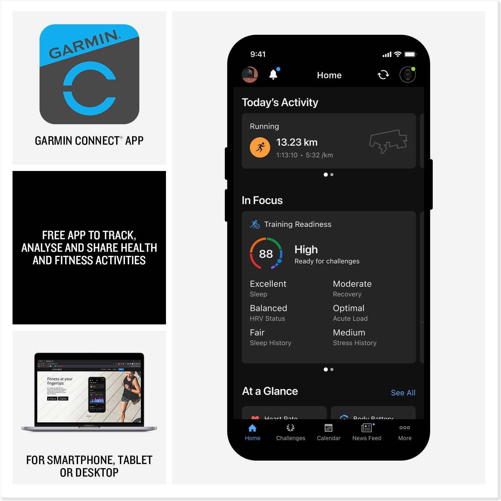 GARMIN CONNECT APP

FREE APP TO TRACK, ANALYSE AND SHARE HEALTH AND FITNESS ACTIVITIES

FOR SMARTPHONE, TABLET OR DESKTOP

9:41 Home Today's Activity Running 13.23 km 1:13:10 5:32 /km

In Focus
Training Readiness 88 High Ready for challenges
Excellent Sleep Balanced HRV Status Moderate Recovery Optimal Acute Load Fair Sleep History Medium Stress History

At a Glance
See All

Home Challenges Calendar News Feed More