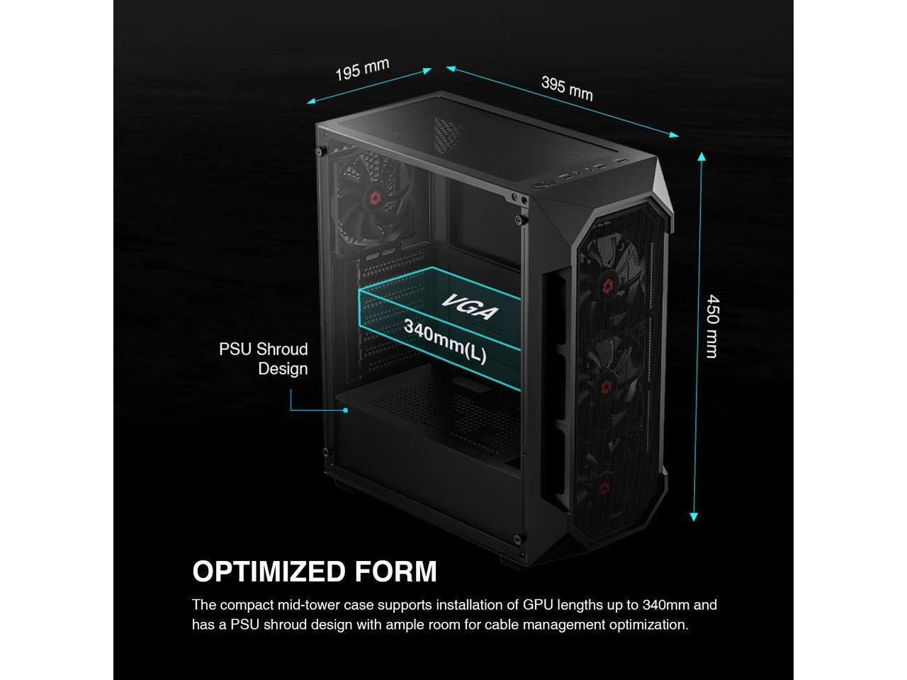 195 mm, 395 mm, PSU Shroud Design, VGA 340mm(L), 450 mm, OPTIMIZED FORM

The compact mid-tower case supports installation of GPU lengths up to 340mm and has a PSU shroud design with ample room for cable management optimization.