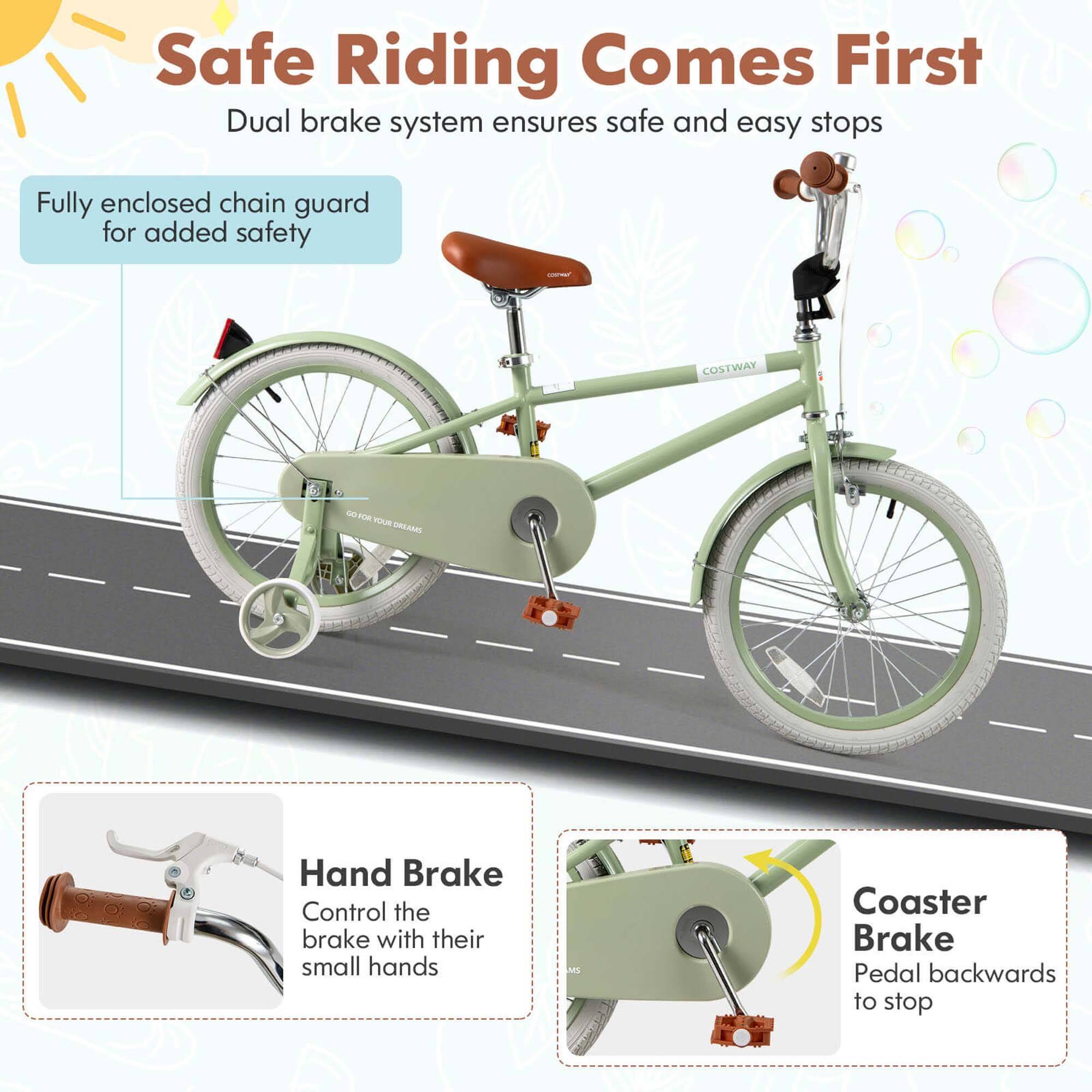 Safe Riding Comes First  
Dual brake system ensures safe and easy stops  

Fully enclosed chain guard for added safety  

Hand Brake  
Control the brake with their small hands  

Coaster Brake  
Pedal backwards to stop