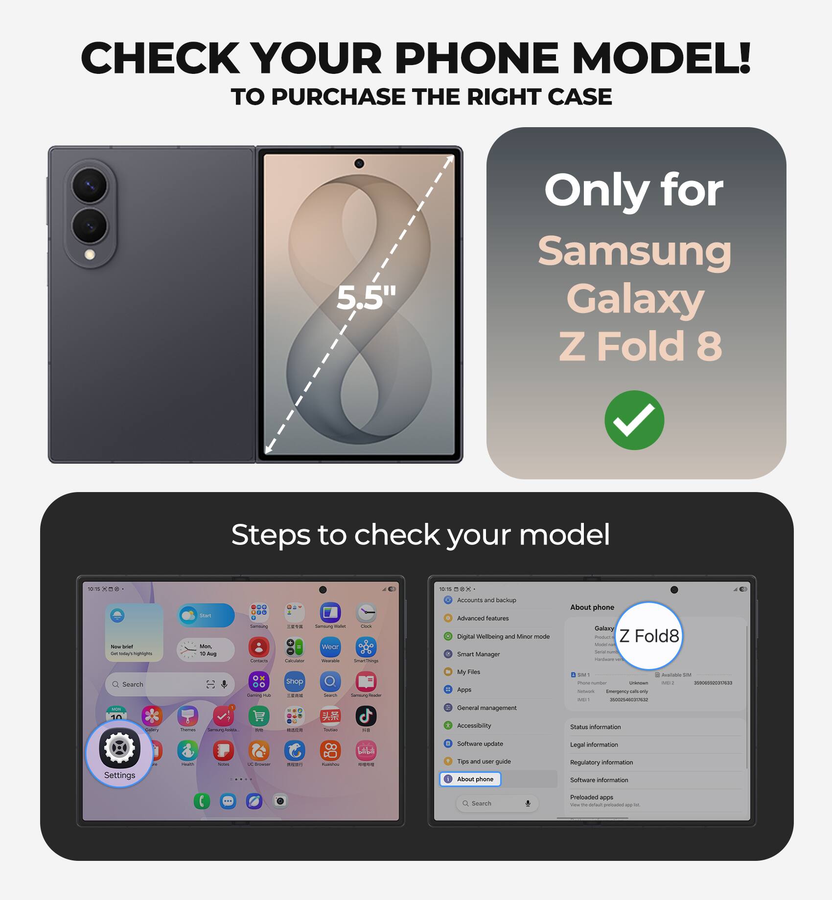 CHECK YOUR PHONE MODEL!  
TO PURCHASE THE RIGHT CASE

5.5"  
Only for Samsung Galaxy Z Fold 8

Steps to check your model

- Go to Settings
- Select "About phone"
- Check the model number
