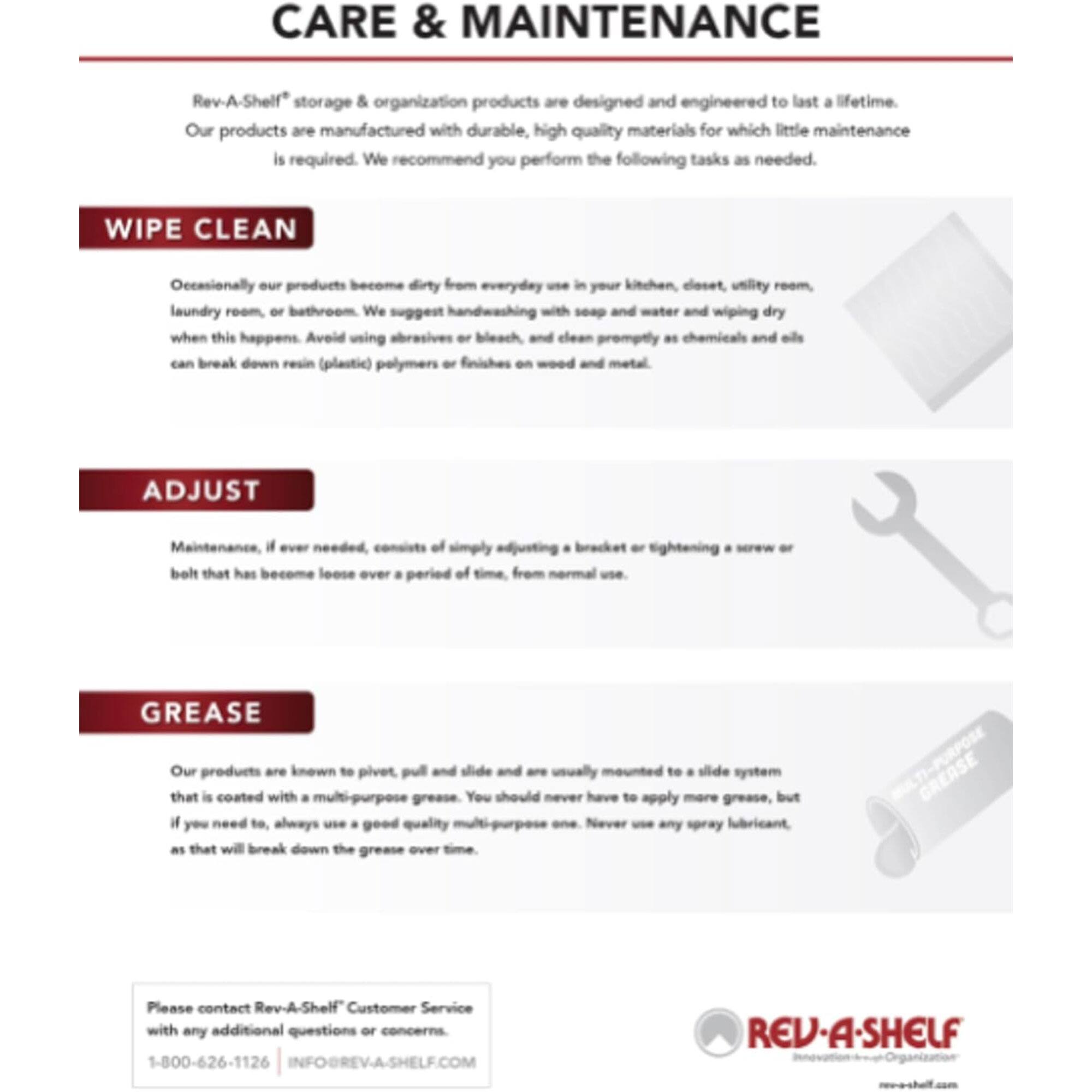 **CARE & MAINTENANCE**

Rev-A-Shelf® storage & organization products are designed and engineered to last a lifetime. Our products are manufactured with durable, high quality materials for which little maintenance is required. We recommend you perform the following tasks as needed.

**WIPE CLEAN**

Occasionally our products become dirty from everyday use in your kitchen, closet, utility room, laundry room, or bathroom. We suggest handwashing with soap and water and wiping dry when this happens. Avoid using abrasives or bleach, and clean promptly as chemicals and oils can break down resin (plastic) polymers or finishes on wood and metal.

**ADJUST**

Maintenance, if ever needed, consists of simply adjusting a bracket or tightening a screw or bolt that has become loose over a period of time from normal use.

**GREASE**

Our products are known to pivot, pull, and slide and are usually mounted to a slide system that is coated with a multi-purpose grease. You should never have to apply more grease, but if you need to, always use a good quality multi-purpose grease. Never use any spray lubricant, as that will break down the grease over time.

---

Please contact Rev-A-Shelf® Customer Service with any additional questions or concerns.

1-