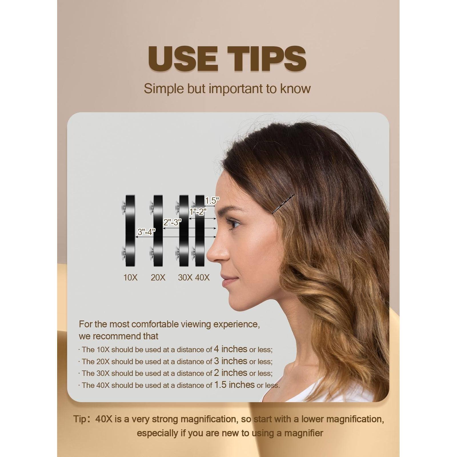 **USE TIPS**  
Simple but important to know

For the most comfortable viewing experience, we recommend that:

- The 10X should be used at a distance of 4 inches or less;
- The 20X should be used at a distance of 3 inches or less;
- The 30X should be used at a distance of 2 inches or less;
- The 40X should be used at a distance of 1.5 inches or less.

Tip: 40X is a very strong magnification, so start with a lower magnification, especially if you are new to using a magnifier.
