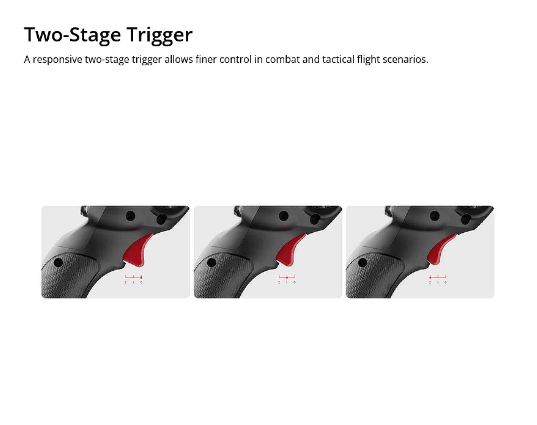 Two-Stage Trigger  
A responsive two-stage trigger allows finer control in combat and tactical flight scenarios.  

210 1 1 +  
210 2 - O  
210 -