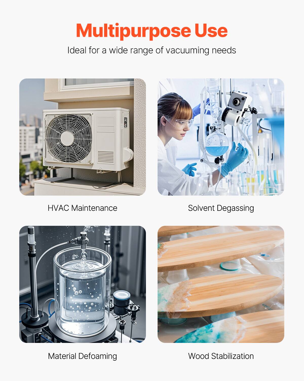Multipurpose Use  
Ideal for a wide range of vacuuming needs  
- HVAC Maintenance  
- Solvent Degassing  
- Material Defoaming  
- Wood Stabilization