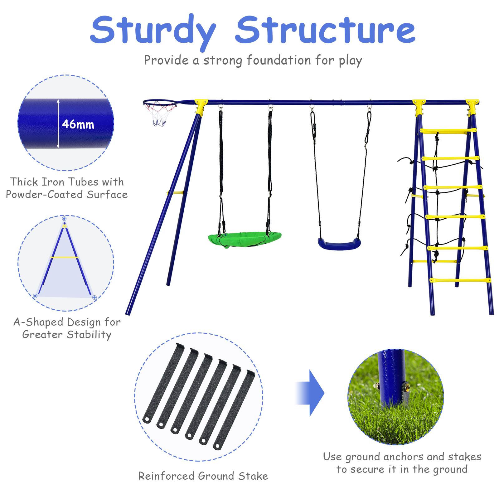 Sturdy Structure  
Provide a strong foundation for play  

- 46mm Thick Iron Tubes with Powder-Coated Surface  
- A-Shaped Design for Greater Stability  
- Reinforced Ground Stake  
- Use ground anchors and stakes to secure it in the ground