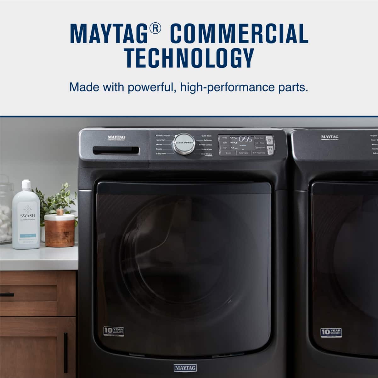 MAYTAG® COMMERCIAL TECHNOLOGY
Made with powerful, high-performance parts.
SWASH
10 YEAR WARRANTY