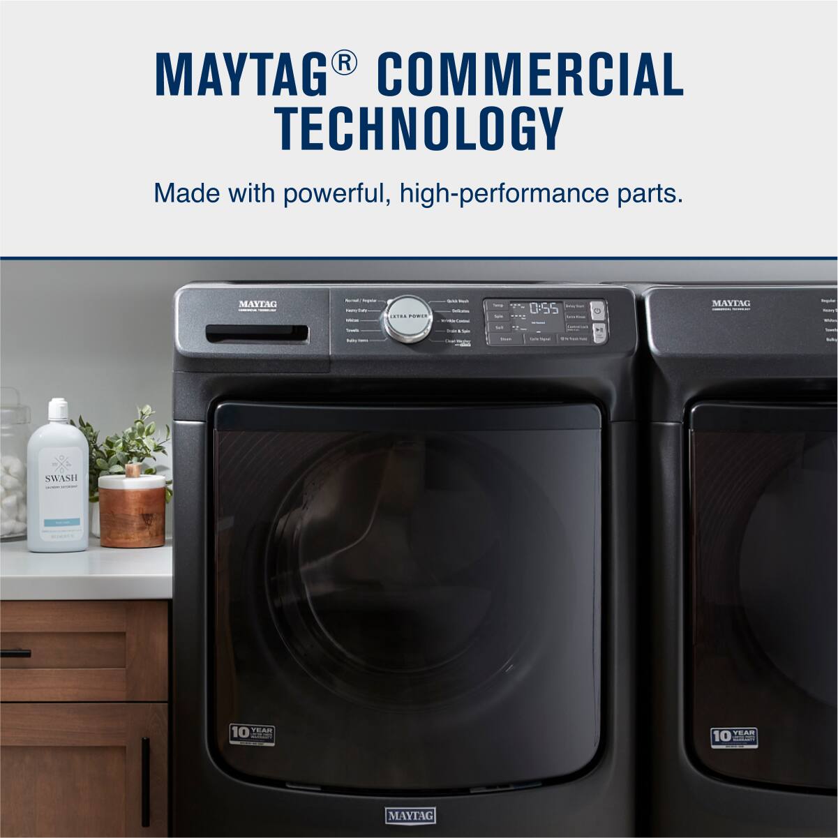 MAYTAG® COMMERCIAL TECHNOLOGY  
Made with powerful, high-performance parts.  

SWASH  
10 YEAR WARRANTY