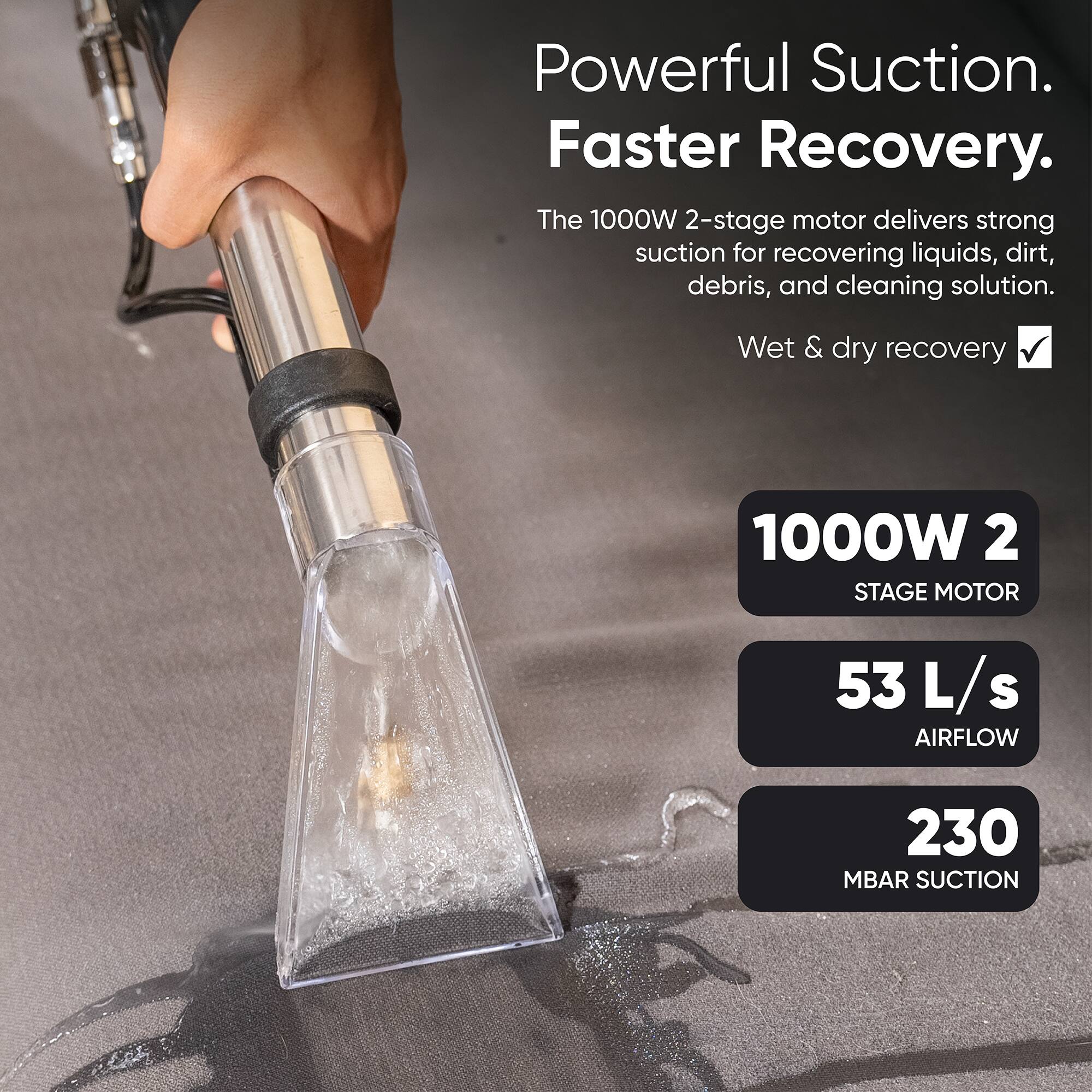 Powerful Suction. Faster Recovery.  
The 1000W 2-stage motor delivers strong suction for recovering liquids, dirt, debris, and cleaning solution.  
Wet & dry recovery  

1000W 2 STAGE MOTOR  
53 L/s AIRFLOW  
230 MBAR SUCTION