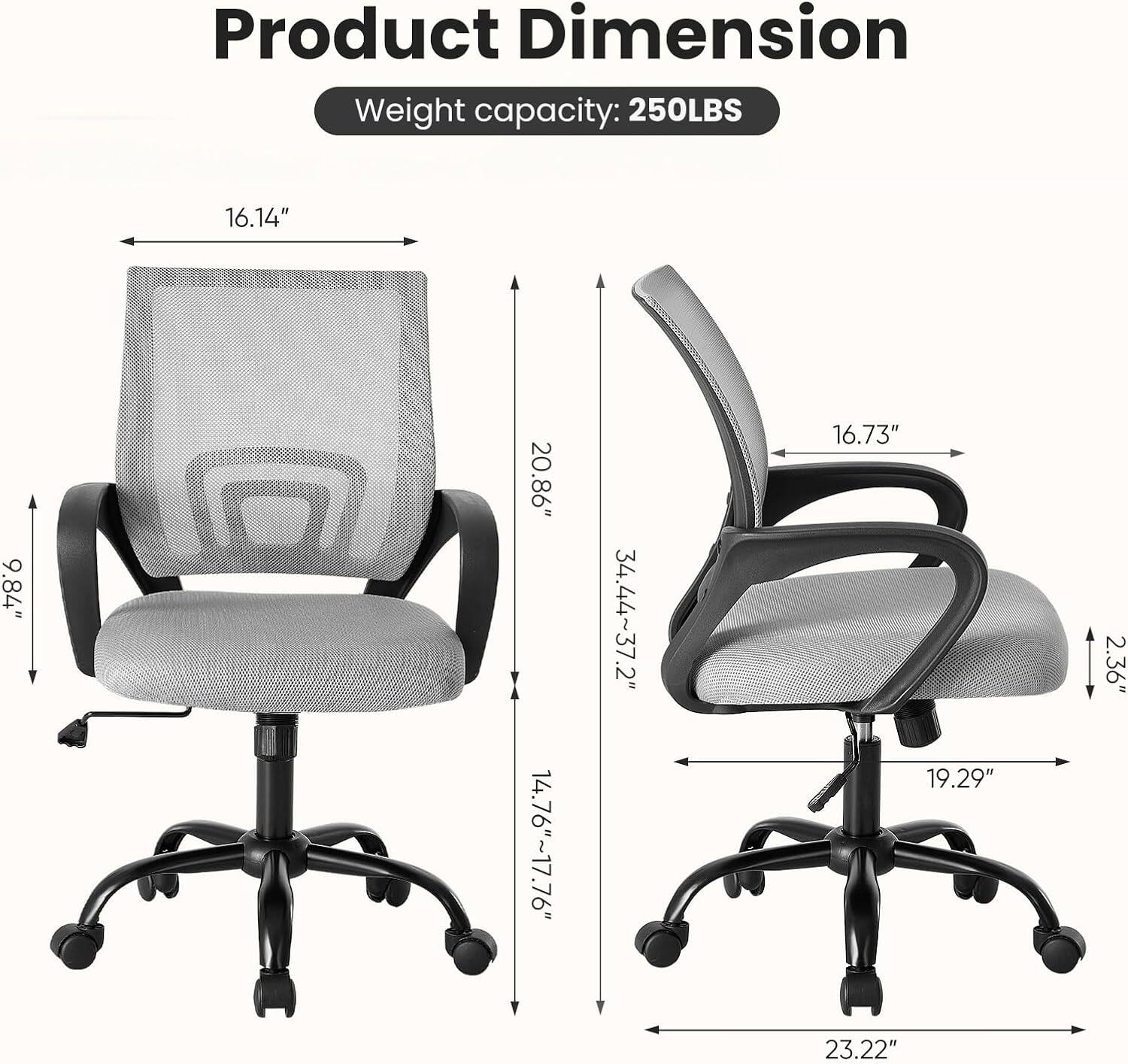Product Dimension  
Weight capacity: 250LBS  
16.14"  
20.86"  
16.73"  
9.84"  
34.44~37.2"  
2.36"  
14.76"~17.76"  
19.29"  
23.22"