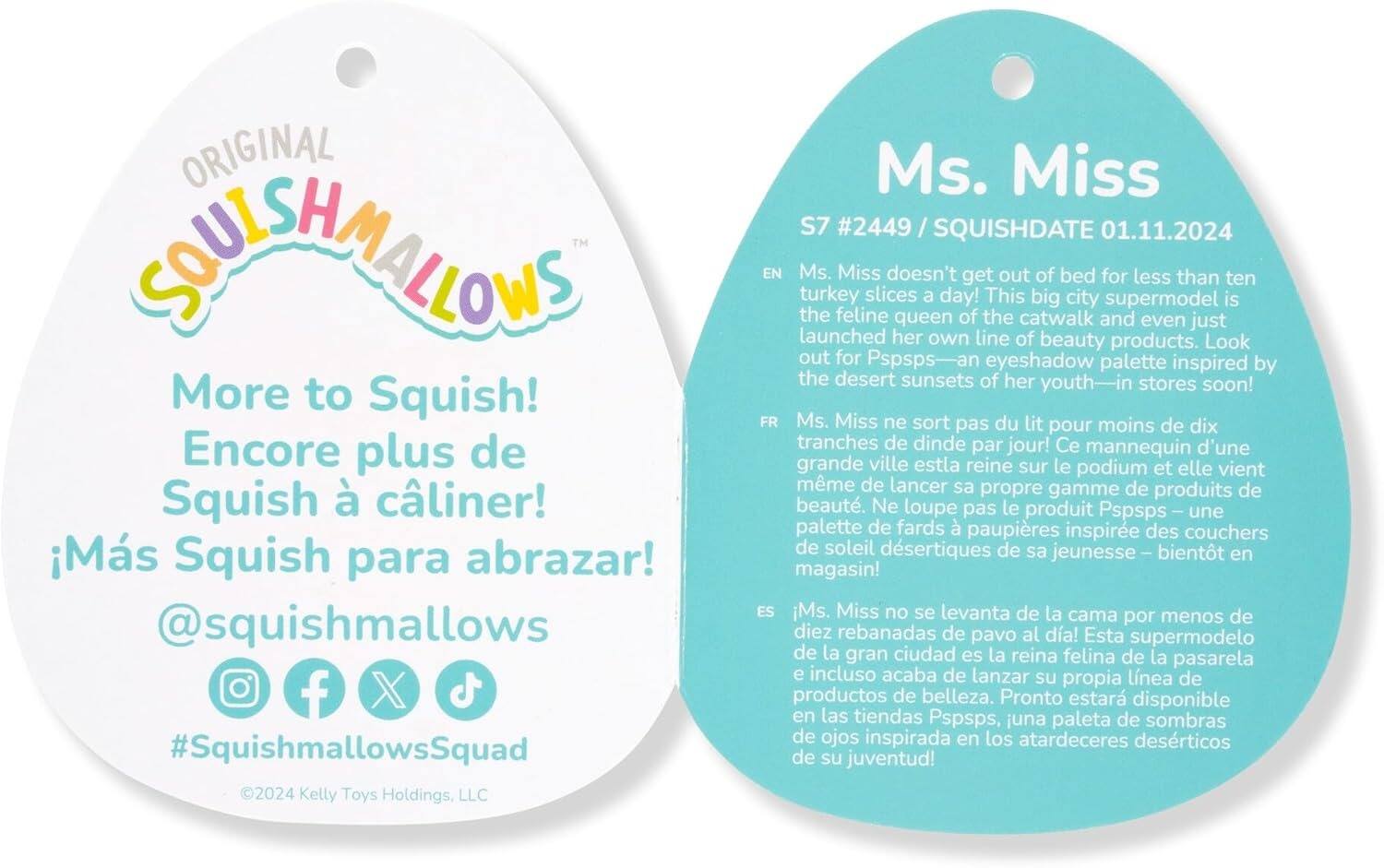 **ORIGINAL SOUIISHMALLOWS**

**More to Squish!**  
**Encore plus de Squish à câliner!**  
**¡Más Squish para abrazar!**  
**@squishmallows**  
**#SquishmallowsSquad**  
**©2024 Kelly Toys Holdings, LLC**

**Ms. Miss**  
**S7 #2449**  
**SQUISHDATE 01.11.2024**

Ms. Miss doesn't get out of bed for less than ten turkey slices a day! This big city supermodel is the feline queen of the catwalk and even just launched her own line of beauty products. Look out for Pspsps—an eyeshadow palette inspired by the desert sunsets of her youth—in stores soon!

**EN**  
Ms. Miss doesn't get out of bed for less than ten turkey slices a day! This big city supermodel is the feline queen of the catwalk and even just launched her own line of beauty products. Look out for Pspsps—an eyeshadow palette inspired by the desert sunsets of her youth—in stores soon!

**FR**  
Ms. Miss ne sort pas du