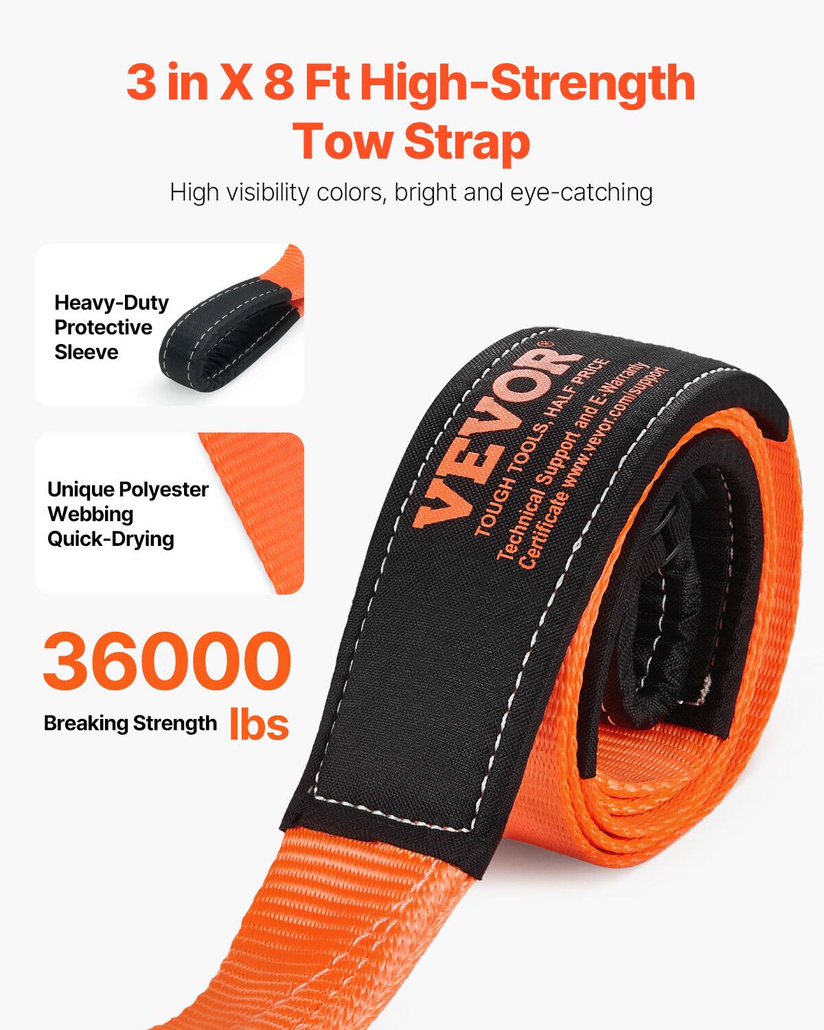 3 in X 8 Ft High-Strength Tow Strap  
High visibility colors, bright and eye-catching  

Heavy-Duty Protective Sleeve  
Unique Polyester Webbing Quick-Drying  

36000 Breaking Strength lbs  

PRICE E-Warranty HALF E.  
VEVOR  
www.vevor.com/support and TOOLS, Support www.vevor.com