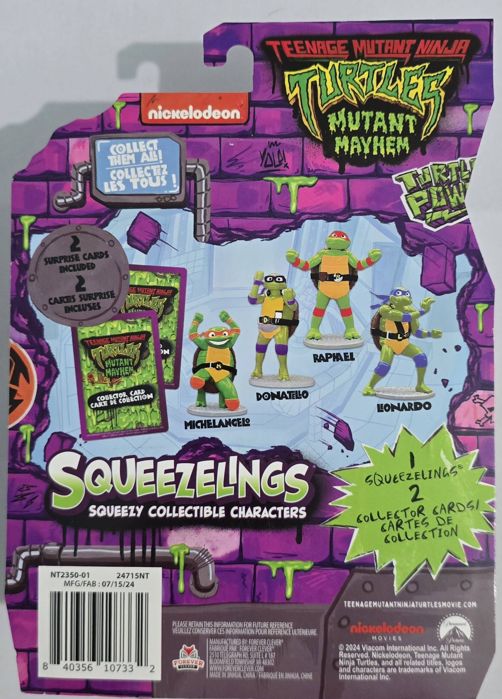 Here is the corrected and grouped text from the image:

---

**Nickelodeon Teenage Mutant Ninja Turtles Mutant Mayhem**

**Collect Them All! Collectez les tous!**

**Squeezlings 2 Squeezable Characters Collector Cards! Cartes de Collection**

**2 Surprise Cards Included! 2 Cartes Surprise Incluses!**

**Characters:**
- Michelangelo
- Raphael
- Donatello
- Leonardo

**Product Information:**
- NT2350-01
- 24715NT
- MFG/FAB: 07/15/24
- TeenageMutantNinjaTurtlesMovie.com

**Please Retain This Information for Future Reference. Veuillez Conserver Ces Informations Pour Référence Ulterieure.**

**Manufactured by Forever Clever. Fabriqué par Forever Clever.**
- 2510 Telegraph Road
- Bloomfield Township, MI 48302
- www.foreverclever.com
- Made in Jinhua, China. Fabriqué en Jinhua, Chine.

**© 2024 Viacom International Inc. All Rights Reserved. Nickelodeon, Teenage Mutant Ninja Turtles, and all related titles, logos and characters are trademarks of Viacom International Inc.**

---

This text is based on the visible elements in the image.