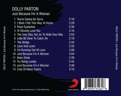 DOLLY PARTON  
Just Because I'm A Woman

1. You're Gonna Be Sorry - 2:16  
2. I Wish I Felt This Way At Home - 2:29  
3. False Eyelashes - 2:30  
4. I'll Oilwells Love You - 2:16  
5. The Only Way Out (Is To Walk Over Me) - 2:55  
6. Little Bit Slow To Catch On - 2:19  
7. The Bridge - 2:34  
8. Love And Learn - 2:33  
9. I'm Running Out Of Love - 2:06  
10. Just Because I'm A Woman - 3:04  
11. Baby Sister - 2:39  
12. Try Being Lonely - 2:42  
13. Just Because I'm A Woman - 3:30  
14. Coat Of Many Colors - 3:19

© 2011 Sony Music Entertainment. © 2003 BMG Music.  
SONY MUSIC  
8 28765 6123