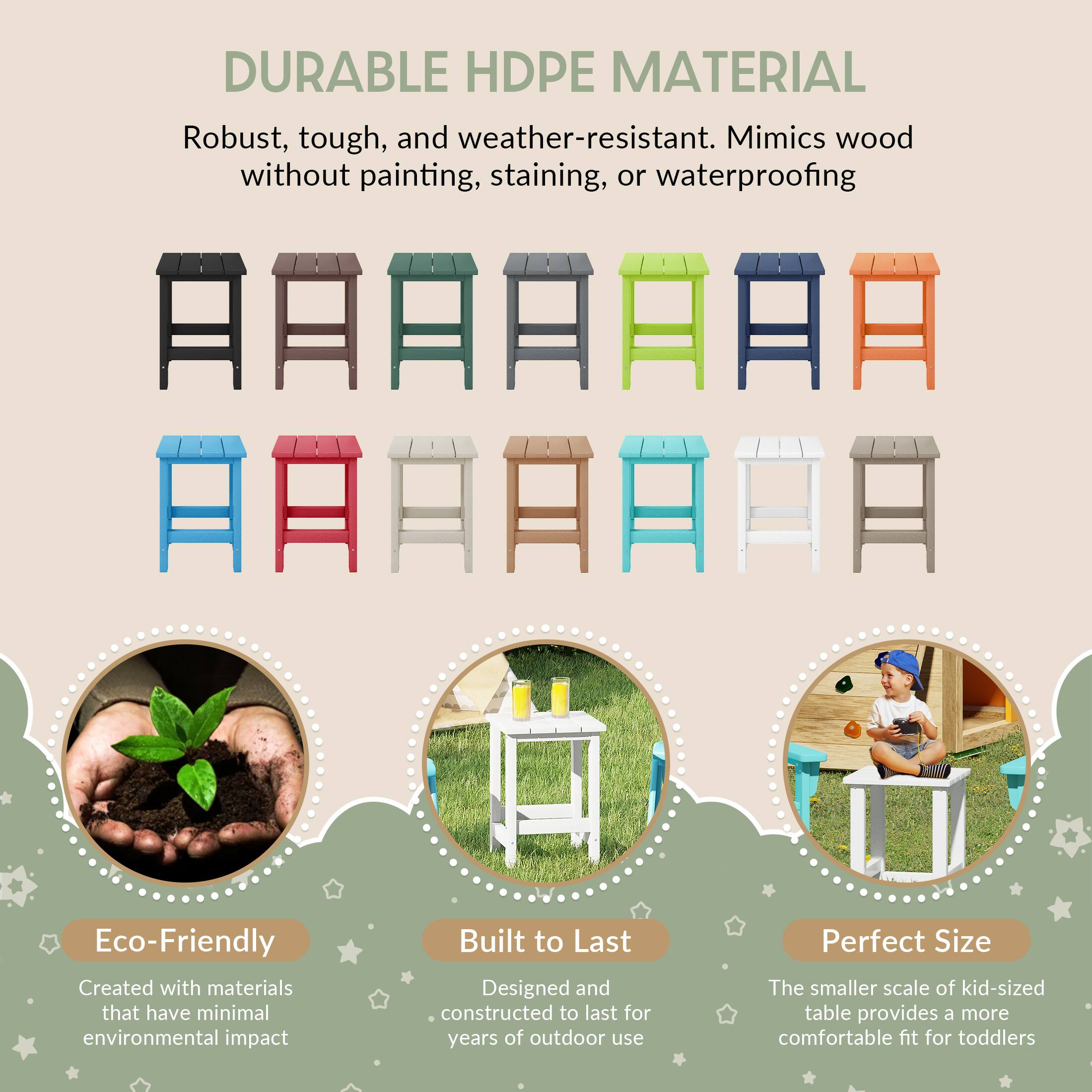 DURABLE HDPE MATERIAL  
Robust, tough, and weather-resistant. Mimics wood without painting, staining, or waterproofing  

Eco-Friendly  
Created with materials that have minimal environmental impact  

Built to Last  
Designed and constructed to last for years of outdoor use  

Perfect Size  
The smaller scale of kid-sized table provides a more comfortable fit for toddlers