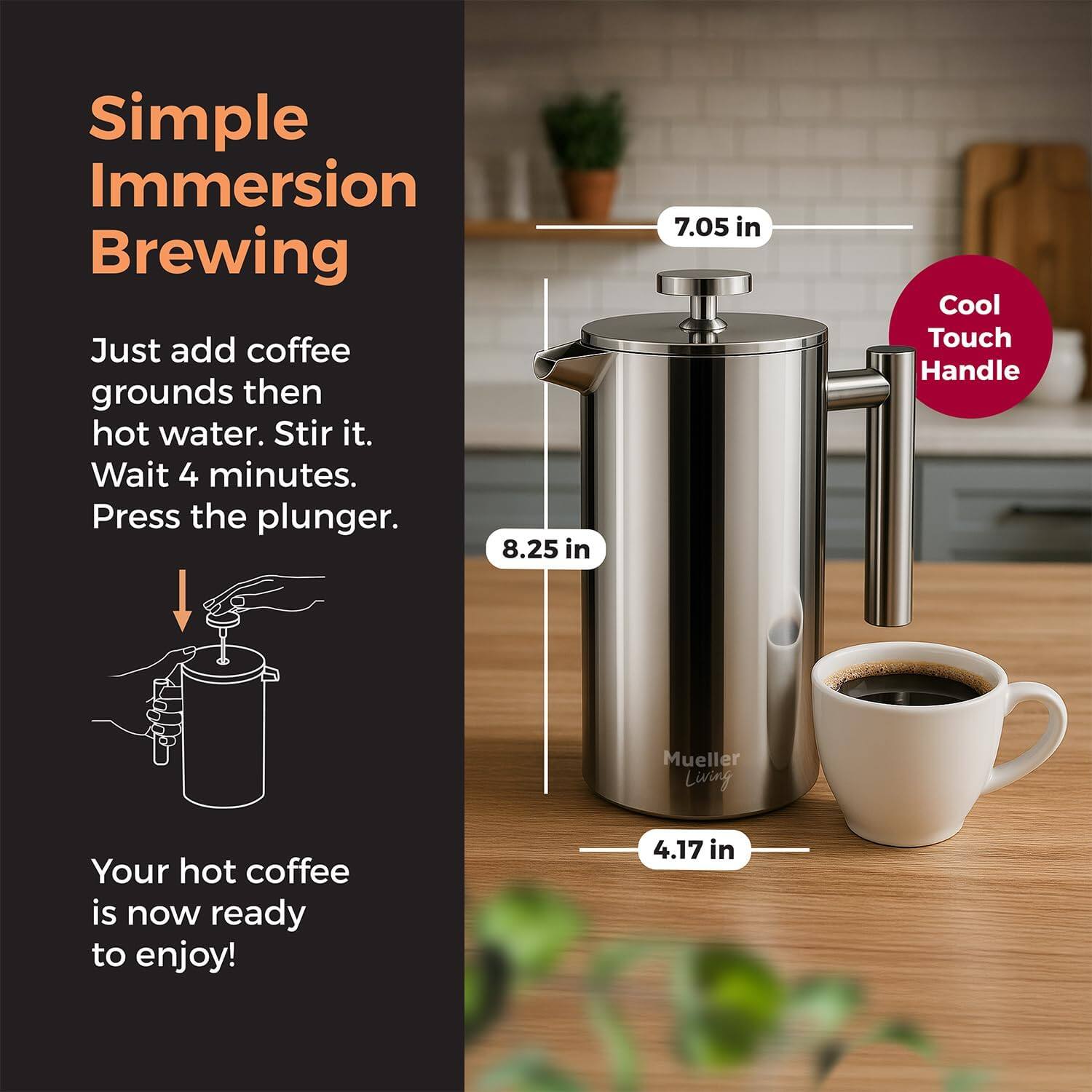 Simple Immersion Brewing

Just add coffee grounds then hot water. Stir it. Wait 4 minutes. Press the plunger.

8.25 in

Cool Touch Handle

Mueller Living

4.17 in

Your hot coffee is now ready to enjoy!