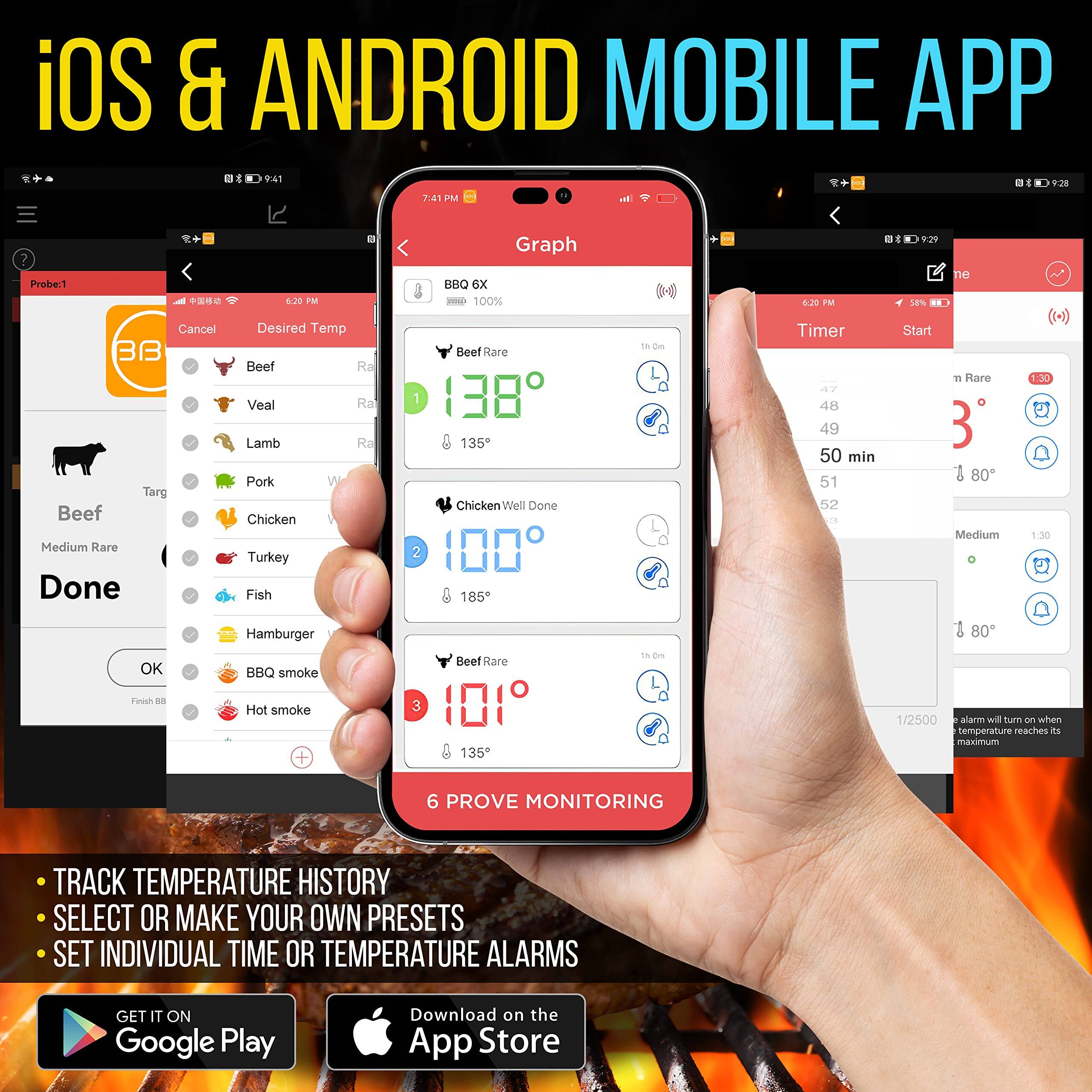 iOS & ANDROID MOBILE APP

- TRACK TEMPERATURE HISTORY
- SELECT OR MAKE YOUR OWN PRESETS
- SET INDIVIDUAL TIME OR TEMPERATURE ALARMS

GET IT ON Google Play Download on the App Store

Probe:1
Beef
Medium Rare
Done
OK
Finish BBQ

Graph
BBQ GX
100%
Beef Rare
138°
135°
Chicken Well Done
100°
185°
Beef Rare
101°
135°

Timer
Start
47
48
49
50 min
51
52
Medium
1:30
80°

6 PROVE MONITORING