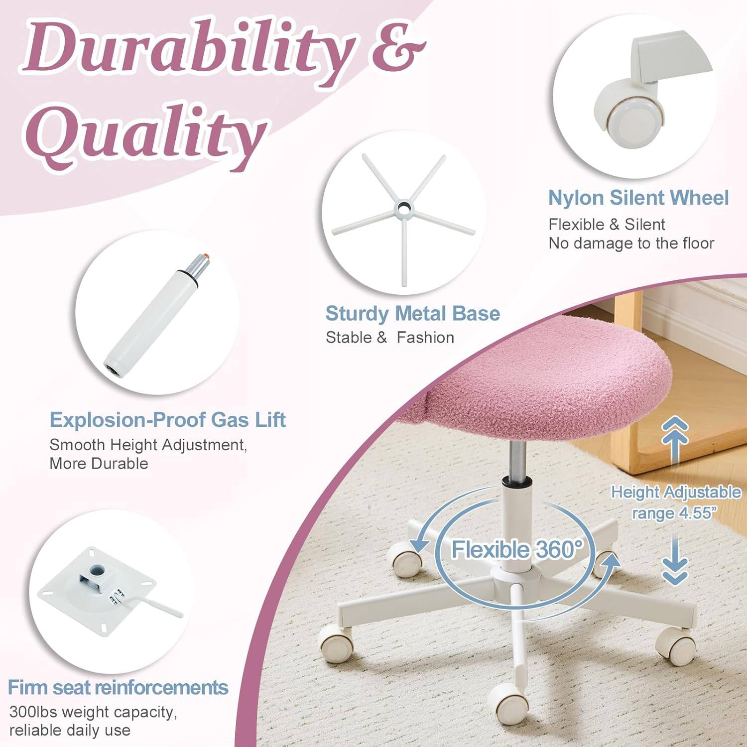 Durability & Quality

- Nylon Silent Wheel: Flexible & Silent, No damage to the floor
- Sturdy Metal Base: Stable & Fashion
- Explosion-Proof Gas Lift: Smooth Height Adjustment, More Durable
- Height Adjustable range: 4.55"
- Flexible 360°
- Firm seat reinforcements: 300lbs weight capacity, reliable daily use