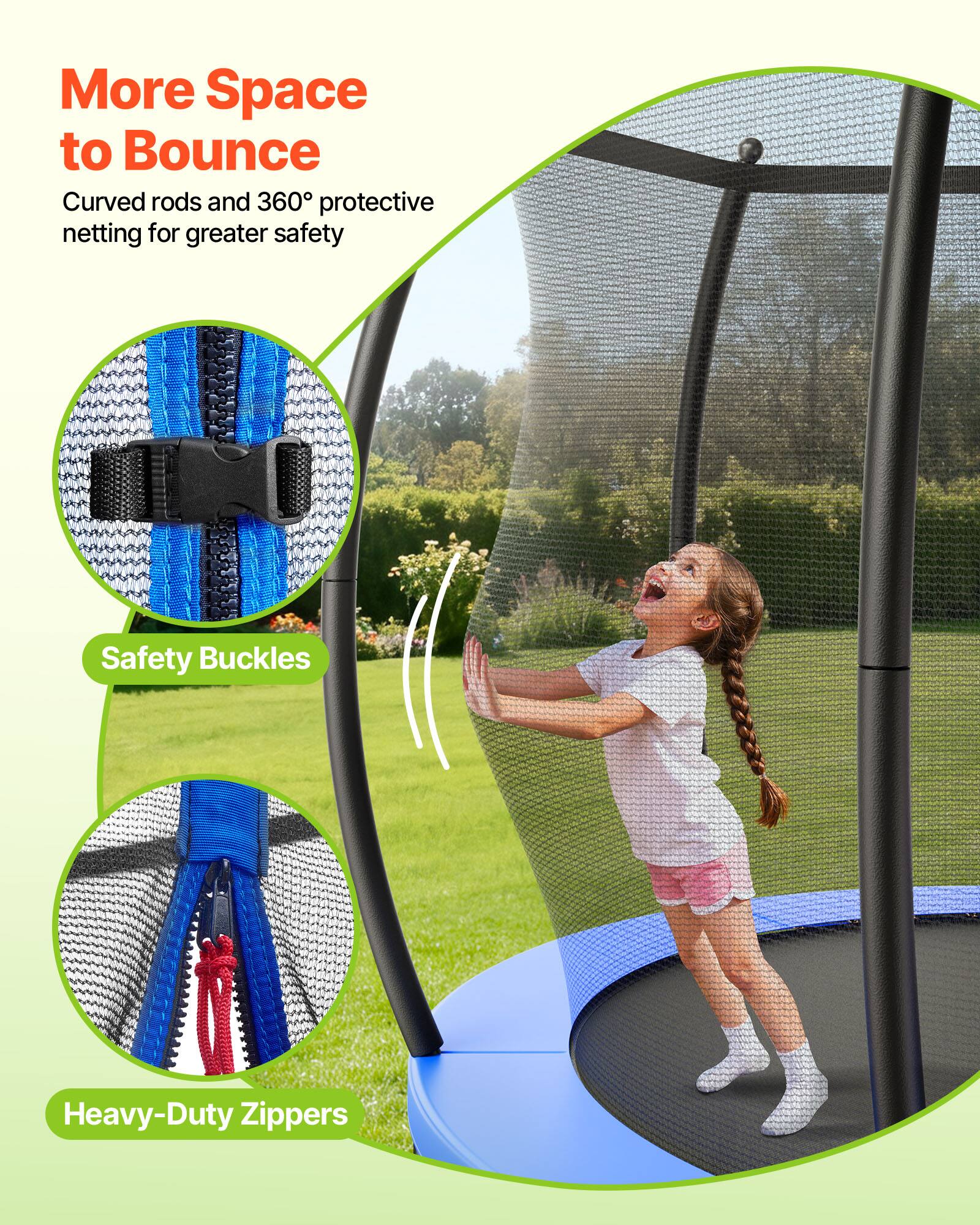 More Space to Bounce  
Curved rods and 360° protective netting for greater safety  

Safety Buckles  
Heavy-Duty Zippers