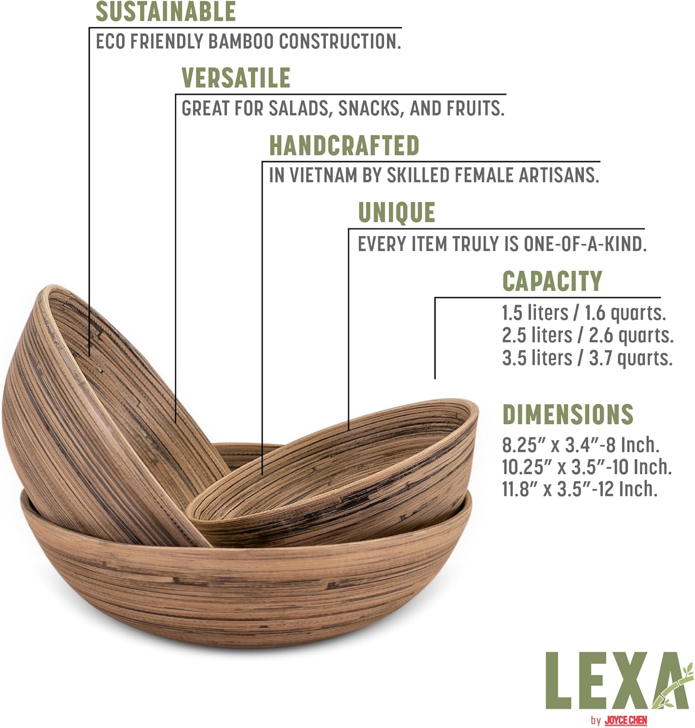 SUSTAINABLE  
ECO FRIENDLY BAMBOO CONSTRUCTION.

VERSATILE  
GREAT FOR SALADS, SNACKS, AND FRUITS.

HANDCRAFTED  
IN VIETNAM BY SKILLED FEMALE ARTISANS.

UNIQUE  
EVERY ITEM TRULY IS ONE-OF-A-KIND.

CAPACITY  
1.5 liters / 1.6 quarts.  
2.5 liters / 2.6 quarts.  
3.5 liters / 3.7 quarts.

DIMENSIONS  
8.25" x 3.4" - 8 Inch.  
10.25" x 3.5" - 10 Inch.  
11.8" x 3.5" - 12 Inch.

LEXA by JOYCECHEN