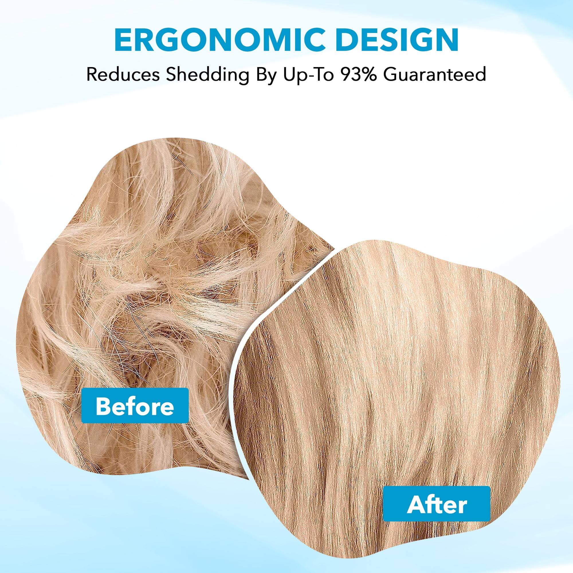 ERGONOMIC DESIGN  
Reduces Shedding By Up-To 93% Guaranteed  

Before  
After