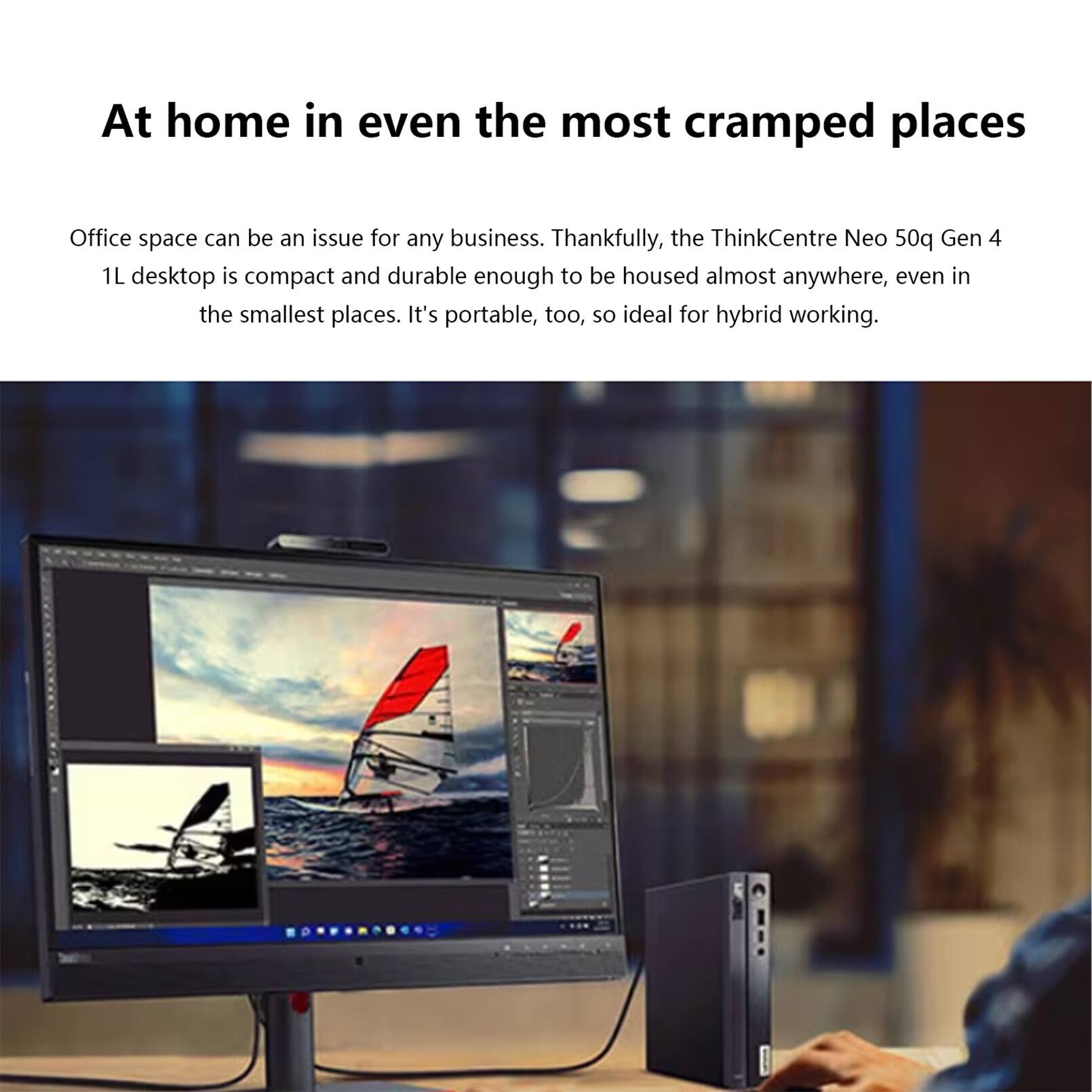 At home in even the most cramped places

Office space can be an issue for any business. Thankfully, the ThinkCentre Neo 50q Gen 4 1L desktop is compact and durable enough to be housed almost anywhere, even in the smallest places. It's portable, too, so ideal for hybrid working.