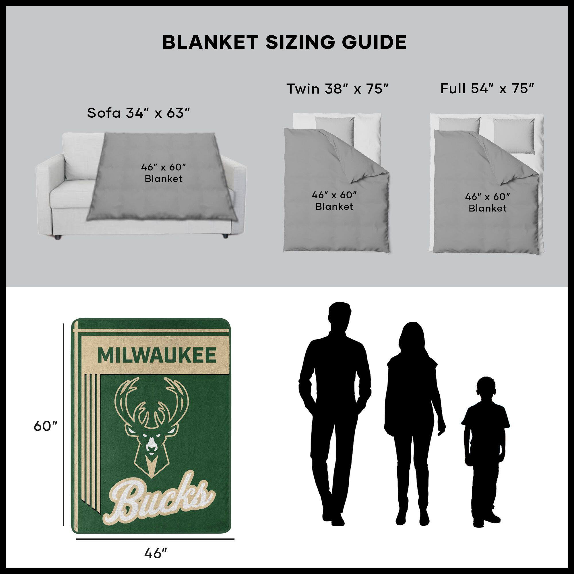 BLANKET SIZING GUIDE

Sofa 34" x 63"  
46" x 60" Blanket

Twin 38" x 75"  
46" x 60" Blanket

Full 54" x 75"  
46" x 60" Blanket

MILWAUKEE Bucks  
46" x 60"
