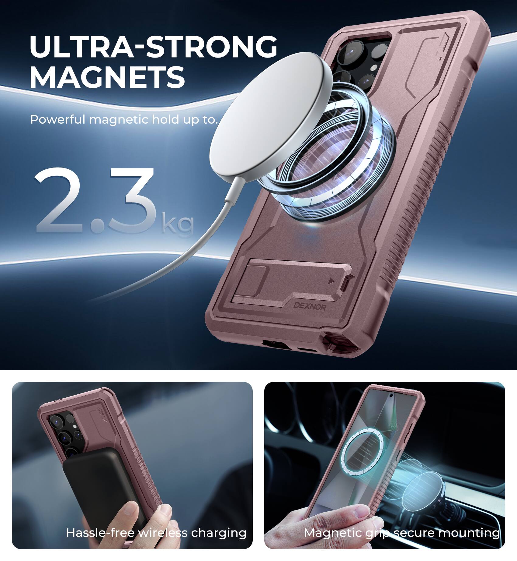 ULTRA-STRONG MAGNETS  
Powerful magnetic hold up to 2.3 kg  

DEXNOR  
Hassle-free wireless charging  
Magnetic grip secure mounting