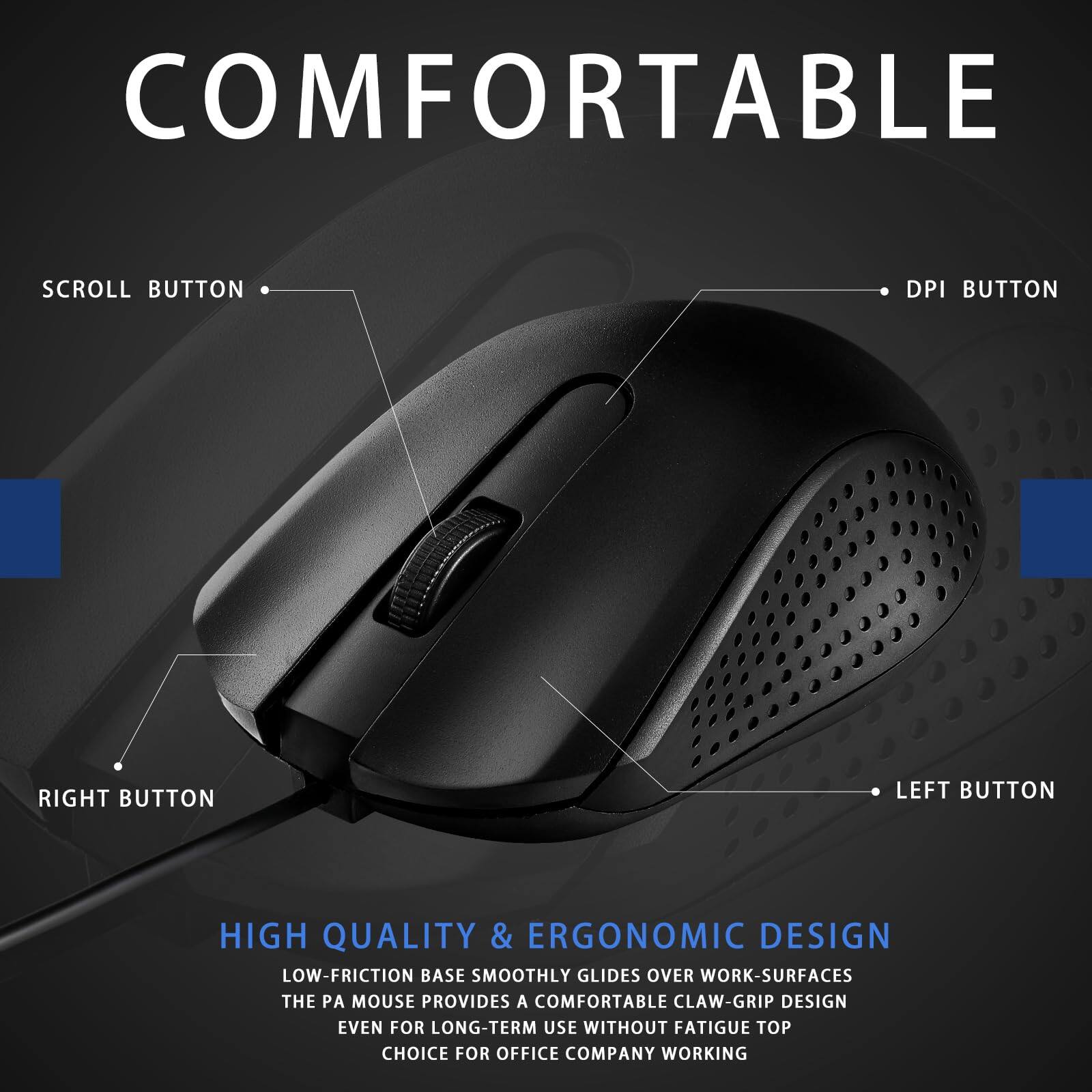 **COMFORTABLE**

- SCROLL BUTTON
- DPI BUTTON
- RIGHT BUTTON
- LEFT BUTTON

**HIGH QUALITY & ERGONOMIC DESIGN**

- LOW-FRICTION BASE SMOOTHLY GLIDES OVER WORK SURFACES
- THE PA MOUSE PROVIDES A COMFORTABLE CLAW-GRIP DESIGN EVEN FOR LONG-TERM USE WITHOUT FATIGUE
- TOP CHOICE FOR OFFICE COMPANY WORKING