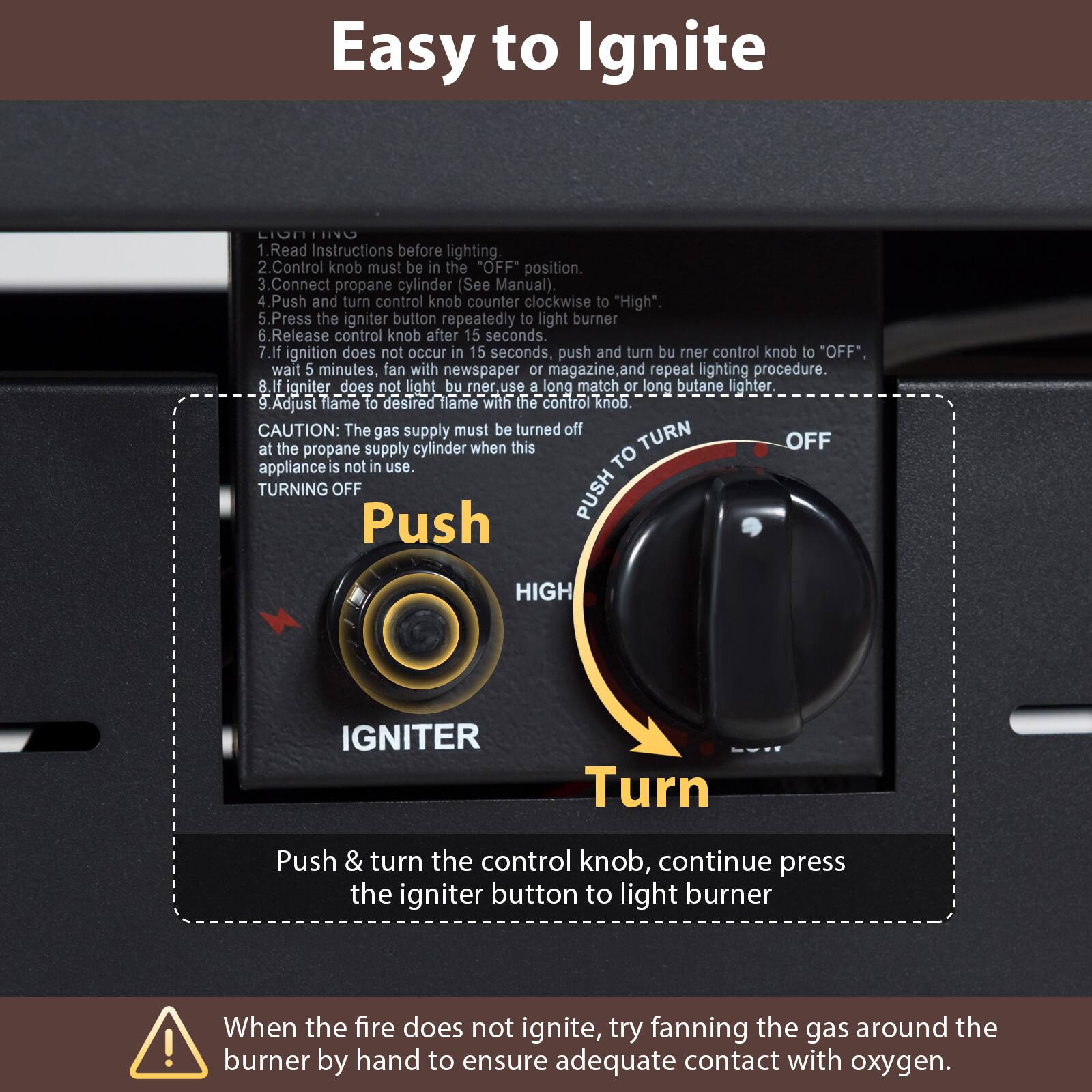 Easy to Ignite

1. Read Instructions before lighting.
2. Control knob must be in the "OFF" position.
3. Connect propane cylinder (See Manual).
4. Push and turn control knob counter clockwise to "High".
5. Press the igniter button repeatedly to light burner.
6. Release control knob after 15 seconds.
7. If ignition does not occur in 15 seconds, push and turn burner control knob to "OFF", wait 5 minutes, fan with newspaper or magazine and repeat lighting procedure.
8. If igniter does not light burner, use a long match or long butane lighter.
9. Adjust flame to desired flame with the control knob.

CAUTION: The gas supply must be turned off at the propane supply cylinder when this appliance is not in use.

TURNING OFF
Push & turn the control knob, continue press the igniter button to light burner

When the fire does not ignite, try fanning the gas around the burner by hand to ensure adequate contact with oxygen.