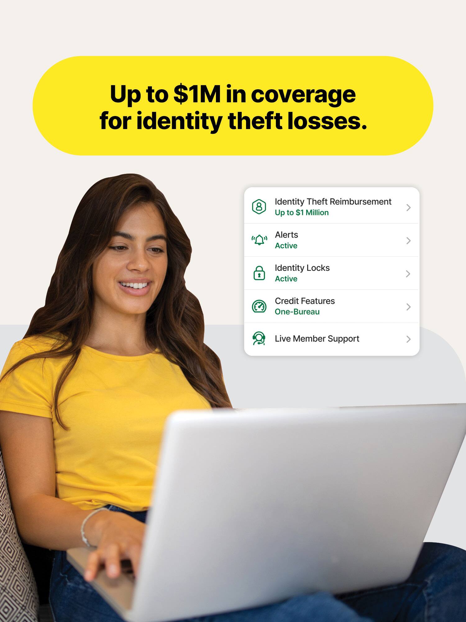 Up to $1M in coverage for identity theft losses.

Identity Theft Reimbursement Up to $1 Million

Alerts Active

Identity Locks Active

Credit Features One-Bureau

Live Member Support