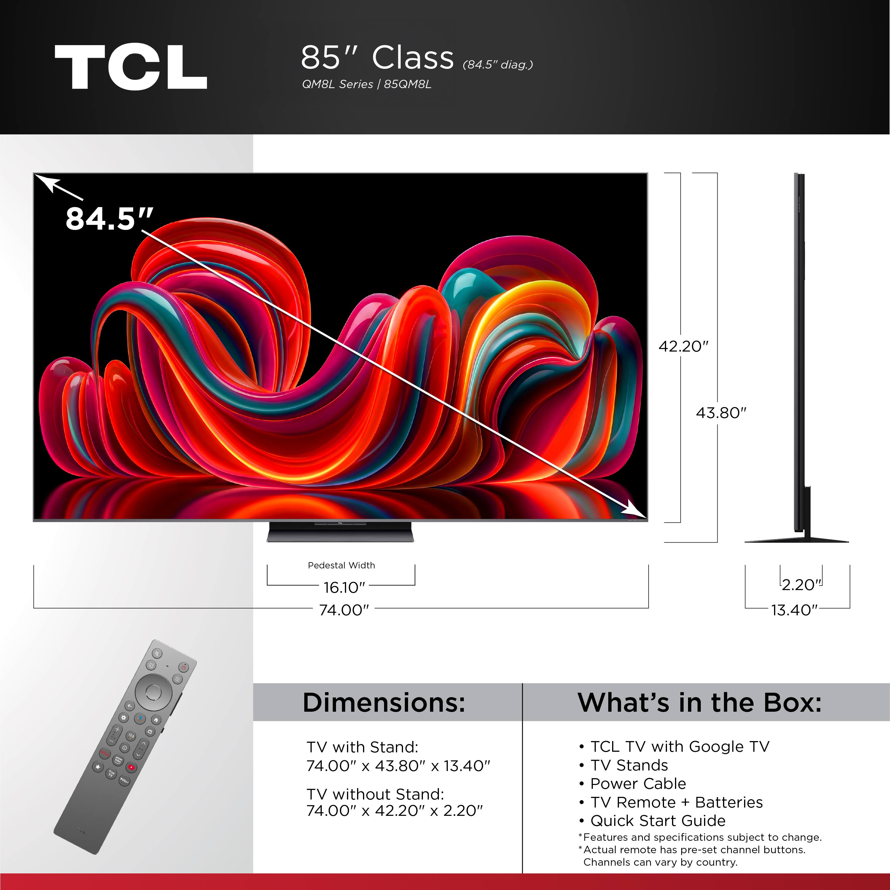 TCL 85" Class (84.5" diag.) QM8L Series  
85QM8L  

Dimensions:  
TV with Stand: 74.00" x 43.80" x 13.40"  
TV without Stand: 74.00" x 42.20" x 2.20"  

What's in the Box:  
- TCL TV with Google TV  
- TV Stands  
- Power Cable  
- TV Remote + Batteries  
- Quick Start Guide  

Features and specifications subject to change.  
Actual remote has pre-set channel buttons.  
Channels can vary by country.