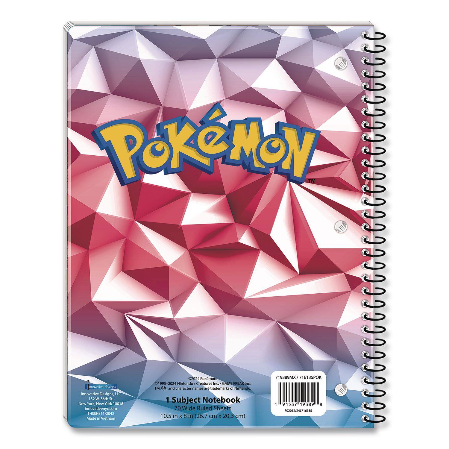 POKÉMON™  
Innovative Designs  
132 W 57th St  
New York, NY 10019  
innovativenyc.com  
HUH -2042  
Made in Vietnam  
2024  
Pokémon 19/5-2024  
Nintendo Creatures Inc.  
CLUME FREAR Inc.  
TM and character names are trademarks of Nintendo.  

1 Subject Notebook  
70 Wide Ruled Sheets  
10.5 in x 8 in (26.7 cm x 20.3 cm)  
719389MX/71613SPOK  
1537  
19589  
8  
201I20.PI5135  

©1995-2024 Nintendo/Creatures Inc./GAME FREAK inc. TM, and character names are trademarks of Nintendo.  

1 Subject Notebook  
70 Wide Ruled Sheets  
10.5 in x 8 in (26.7 cm x 20.3 cm)