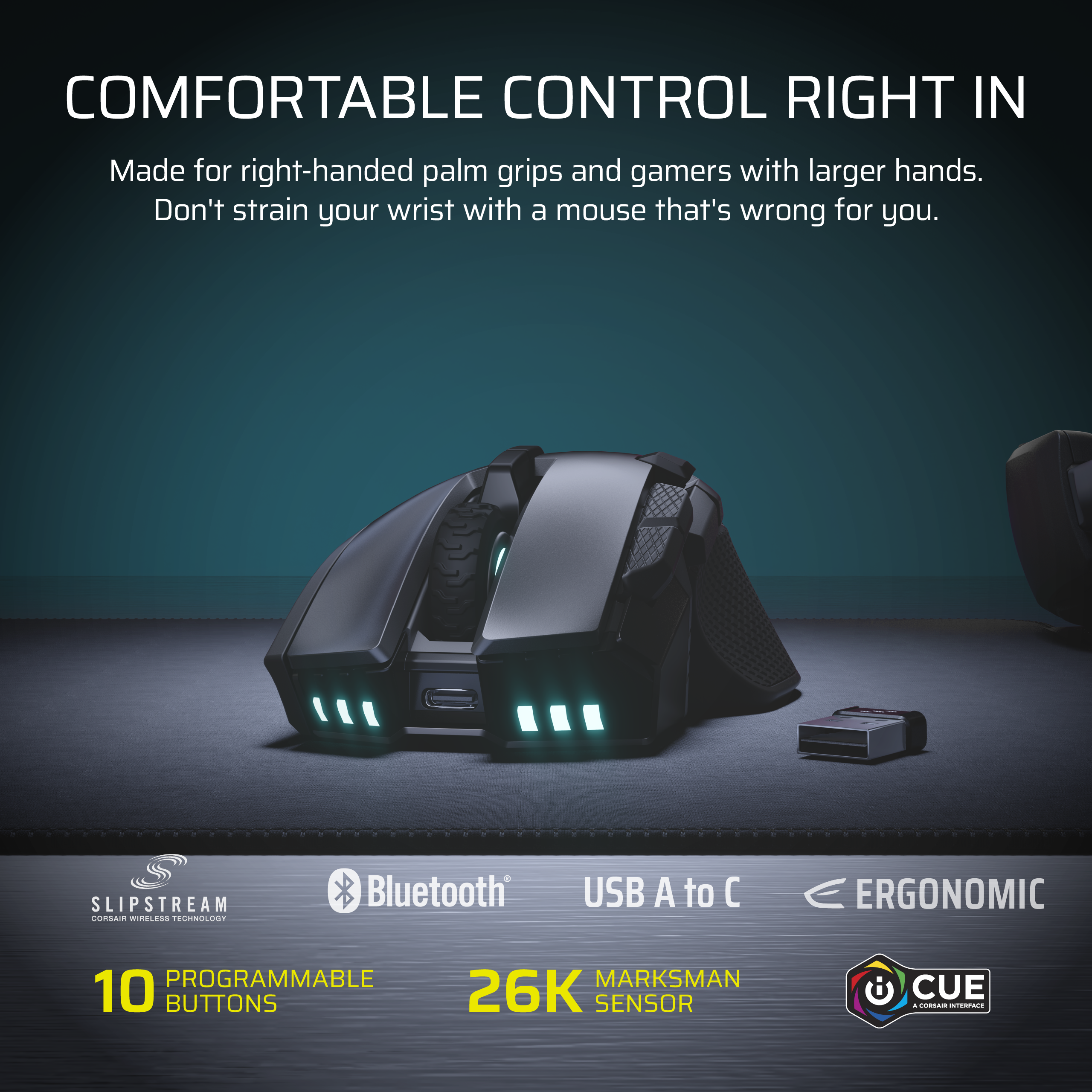 COMFORTABLE CONTROL RIGHT IN  
Made for right-handed palm grips and gamers with larger hands.  
Don't strain your wrist with a mouse that's wrong for you.  

SLIPSTREAM CORSAIR WIRELESS TECHNOLOGY  
Bluetooth  
USB A to C  
ERGONOMIC  

10 PROGRAMMABLE BUTTONS  
26K MARKSMAN SENSOR  
CUE