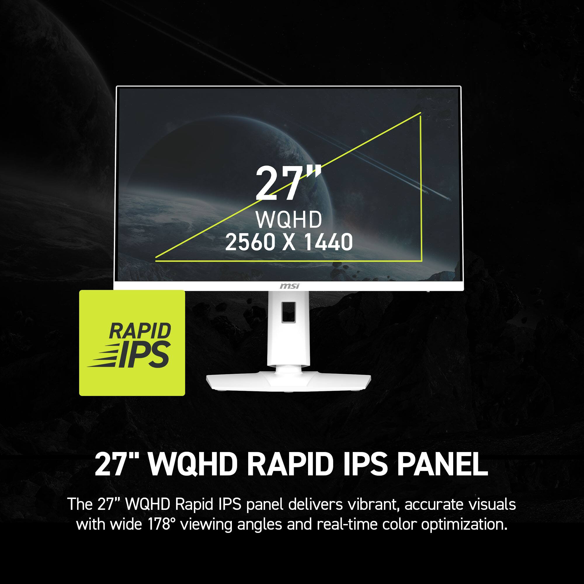 27" WQHD 2560 X 1440, msi RAPID IPS, 27" WQHD RAPID IPS PANEL, The 27" WQHD Rapid IPS panel delivers vibrant, accurate visuals with wide 178 viewing angles and real-time color optimization.