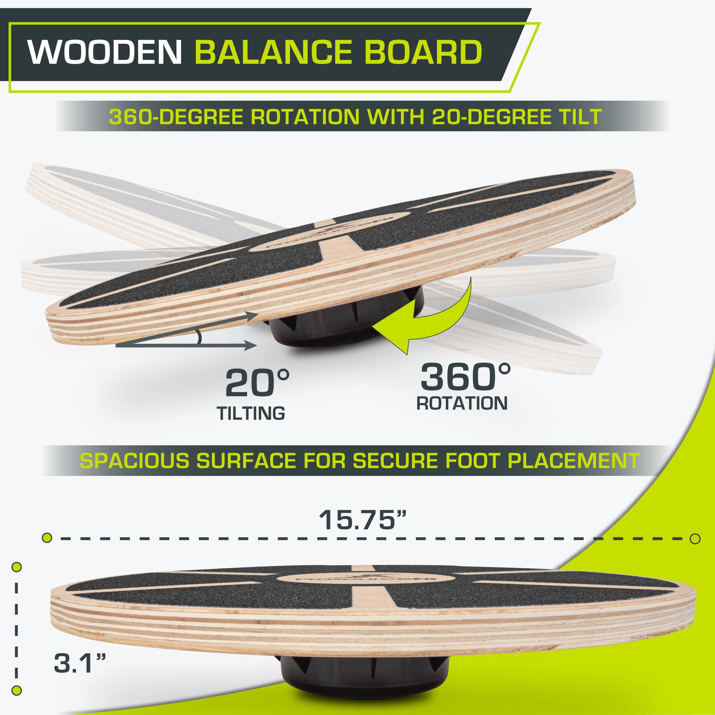 WOODEN BALANCE BOARD
360-DEGREE ROTATION WITH 20-DEGREE TILT
20° TILTING
360° ROTATION
SPACIOUS SURFACE FOR SECURE FOOT PLACEMENT
15.75"
3.1"