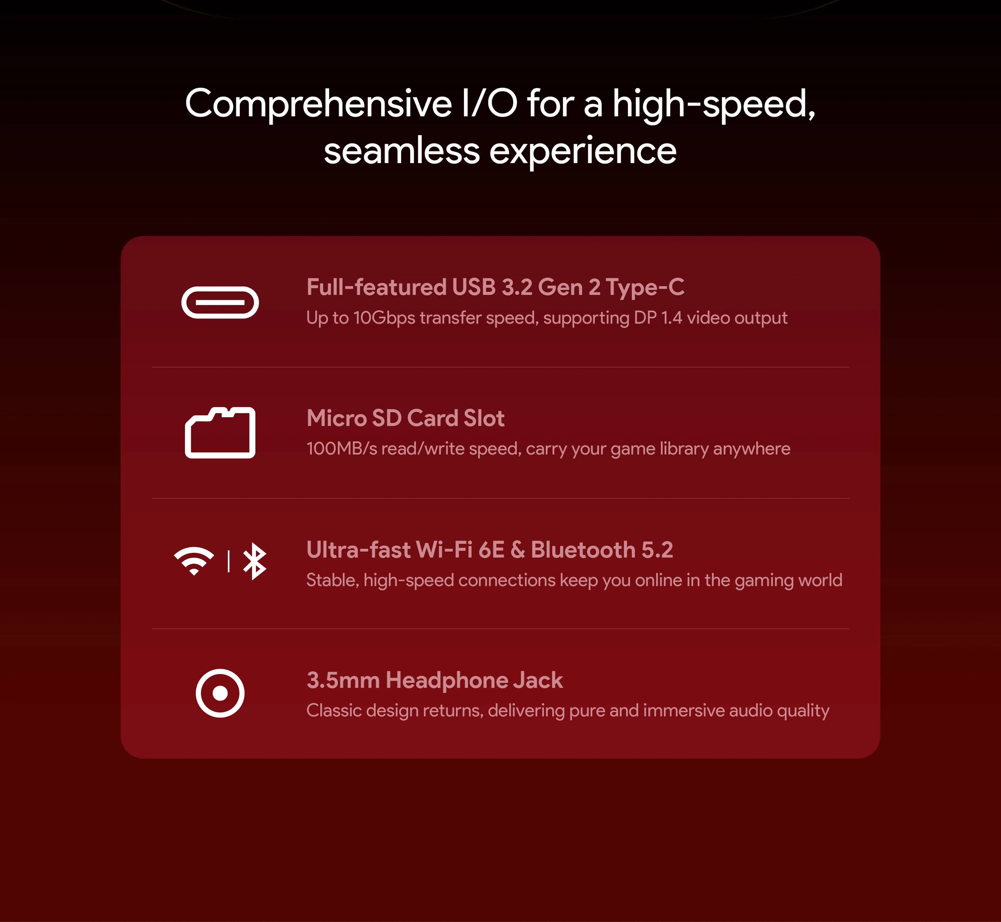 Comprehensive I/O for a high-speed, seamless experience

- Full-featured USB 3.2 Gen 2 Type-C
  - Up to 10Gbps transfer speed, supporting DP 1.4 video output

- Micro SD Card Slot
  - 100MB/s read/write speed, carry your game library anywhere

- Ultra-fast Wi-Fi 6E & Bluetooth 5.2
  - Stable, high-speed connections keep you online in the gaming world

- 3.5mm Headphone Jack
  - Classic design returns, delivering pure and immersive audio quality