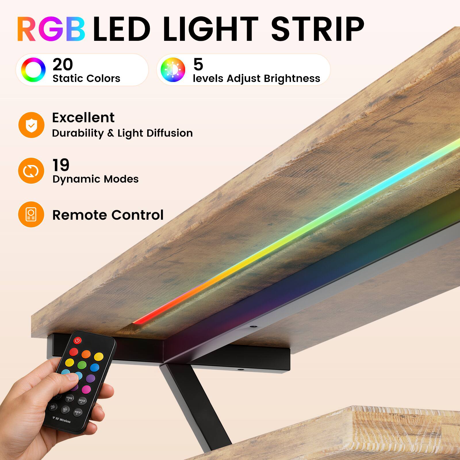 RGB LED LIGHT STRIP

20 Static Colors
5 levels Adjust Brightness

Excellent Durability & Light Diffusion

19 Dynamic Modes

Remote Control