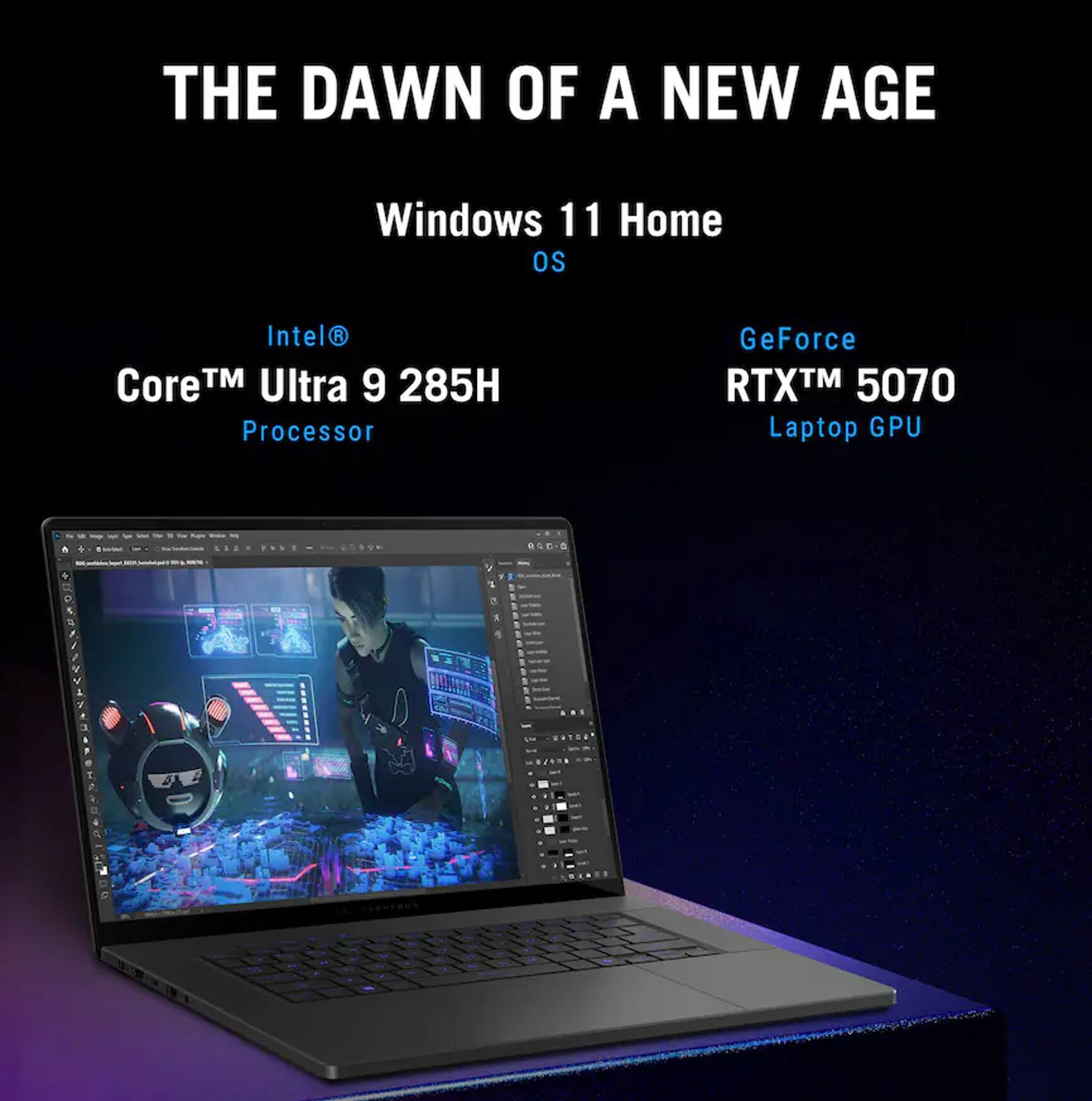 THE DAWN OF A NEW AGE  
Windows 11 Home OS  
Intel® Core™ Ultra 9 285H Processor  
GeForce RTX™ 5070 Laptop GPU