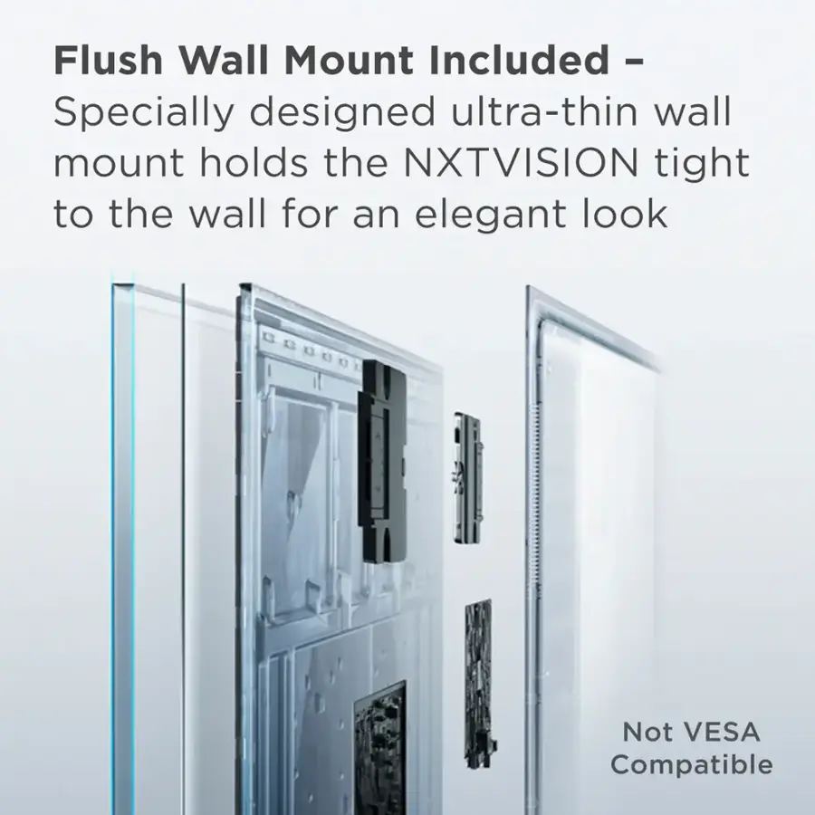Flush Wall Mount Included - Specially designed ultra-thin wall mount holds the NXTVISION tight to the wall for an elegant look. Not VESA Compatible.