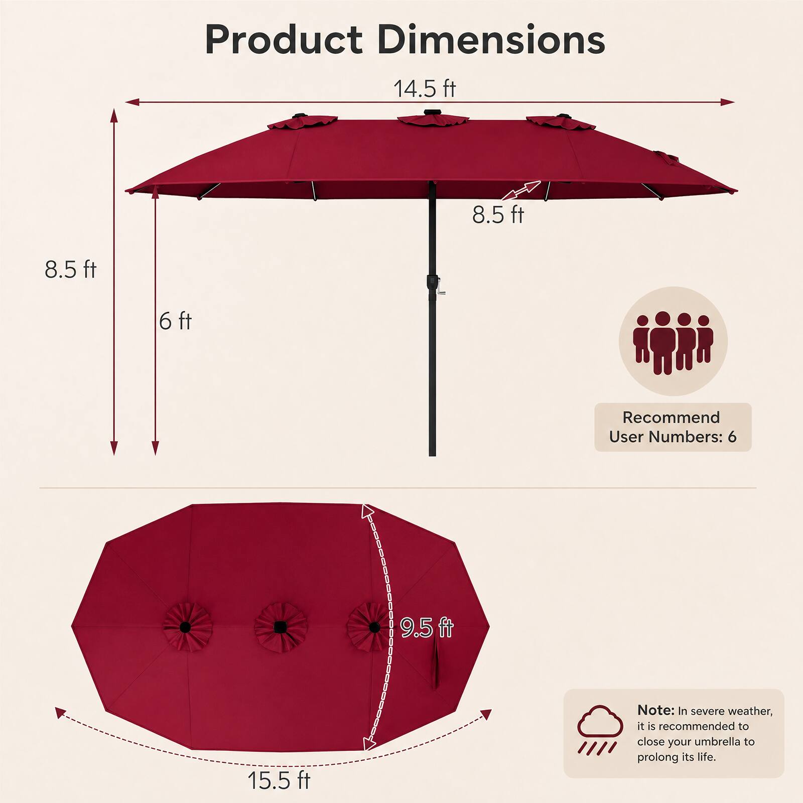 Product Dimensions: 14.5 ft x 8.5 ft x 8.5 ft x 6 ft  
Recommend User Numbers: 6  
Note: In severe weather, it is recommended to close your umbrella to prolong its life.
